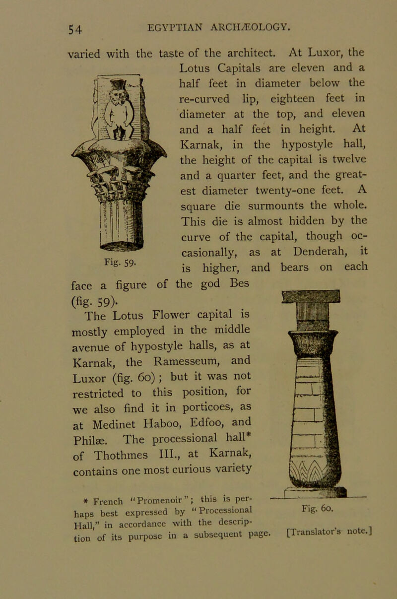 varied with the taste of the architect. At Luxor, the Lotus Capitals are eleven and a half feet in diameter below the re-curved lip, eighteen feet in diameter at the top, and eleven and a half feet in height. At Karnak, in the hypostyle hall, the height of the capital is twelve and a quarter feet, and the great- est diameter twenty-one feet. A square die surmounts the whole. This die is almost hidden by the curve of the capital, though oc- casionally, as at Denderah, it is higher, and bears on each face a figure of the god Bes (fig- 59)- The Lotus Flower capital is mostly employed in the middle avenue of hypostyle halls, as at Karnak, the Ramesseum, and Luxor (fig. 6o) ; but it was not restricted to this position, for we also find it in porticoes, as at Medinet Haboo, Edfoo, and Philæ. The processional hall* of Thothmes IlL, at Karnak, contains one most curions variety * French  Promenoir ” ; this is per- haps best expressed by “Processional Hall,” in accordance with the descrip- tion of its purpose in a subséquent p [Translatons note.]