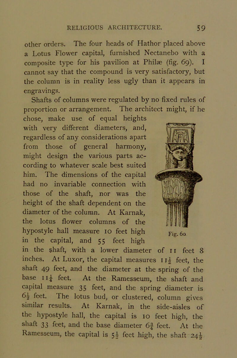 other orders. The four heads of Hathor placed above a Lotus Flower capital, furnished Nectanebo with a composite type for bis pavilion at Philæ (fig. 6g). I cannot say that the compound is very satisfactory, but the colunin is in reality less ugly than it appears in engravings. Shafts of columns were regulated by no fixed rules of proportion or arrangement. The architect might, if he chose, make use of equal heights with very different diameters, and, regardless of any considérations apart from those of general harmony, might design the varions parts ac- cording to whatever scale best suited him. The dimensions of the capital had no invariable connection with those of the shaft, nor was the height of the shaft dépendent on the diameter of the column. At Karnak, the lotus flower columns of the hypostyle hall measure lo feet high in the capital, and 55 feet high in the shaft, with a lower diameter of ii feet 8 inches. At Luxor, the capital measures feet, the shaft 49 feet, and the diameter at the spring of the base iiT feet. At the Ramesseum,, the shaft and capital measure 35 feet, and the spring diameter is 6^ feet. The lotus bud, or clustered, column gives similar results. At Karnak, in the side-aisles of the hypostyle hall, the capital is 10 feet high, the shaft 33 feet, and the base diameter 6f feet. At the Ramesseum, the capital is 5i feet high, the shaft 24^