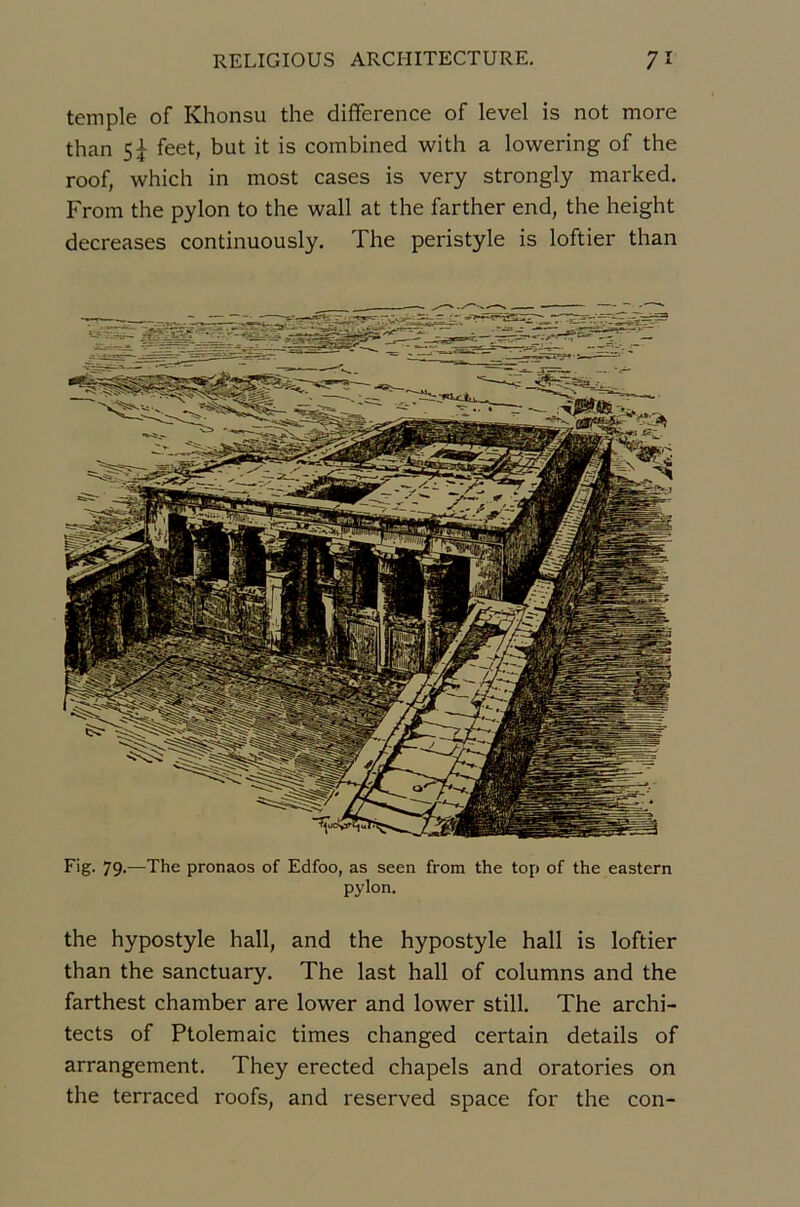 temple of Khonsu the différence of level is not more than 5|- feet, but it is combined with a lowering of the roof, which in most cases is very strongly marked. From the pylon to the wall at the farther end, the height decreases continuously. The péristyle is loftier than Fig- 79-—The pronaos of Edfoo, as seen from the top of the eastern pylon. the hypostyle hall, and the hypostyle hall is loftier than the sanctuary. The last hall of columns and the farthest chamber are lower and lower still, The archi- tects of Ptolemaic times changed certain details of arrangement. They erected chapels and oratories on the terraced roofs, and reserved space for the con-
