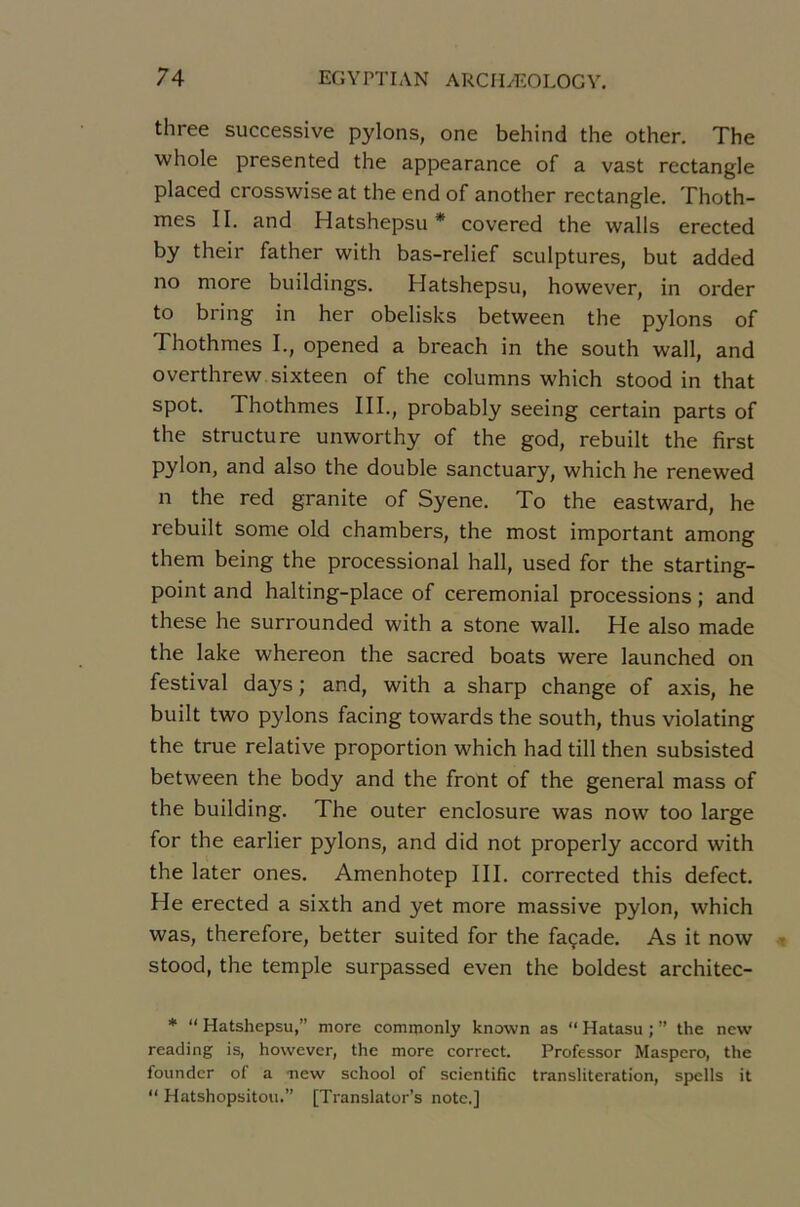three successive pylons, one behind the other. The whole presented the appearance of a vast rectangle placed crosswise at the end of another rectangle. Thoth- mes II. and Hatshepsu * covered the walls erected by their father with bas-relief sculptures, but added no more buildings. Hatshepsu, however, in order to bring in her obelisks between the pylons of Thothmes I., opened a breach in the south wall, and overthrew sixteen of the columns which stood in that spot. Thothmes III., probably seeing certain parts of the structure unworthy of the god, rebuilt the first pylon, and also the double sanctuary, which he renewed n the red granité of Syene. To the eastward, he rebuilt some old chambers, the most important among them being the processional hall, used for the starting- point and halting-place of cérémonial processions ; and these he surrounded with a stone wall. He also made the lake whereon the sacred boats were launched on festival days ; and, with a sharp change of axis, he built two pylons facing towards the south, thus violating the true relative proportion which had till then subsisted between the body and the front of the general mass of the building. The outer enclosure was now too large for the earlier pylons, and did not properly accord with the later ones. Amenhotep III. corrected this defect. He erected a sixth and yet more massive pylon, which was, therefore, better suited for the façade. As it now stood, the temple surpassed even the boldest architec- * “ Hatshepsu,” more comnionly known as “ Hatasu ; ” the ncw reading is, however, the more correct. Professer Maspero, the founder of a new school of scientific translitération, spells it “ Hatshopsitoii.” [Translatons note.]