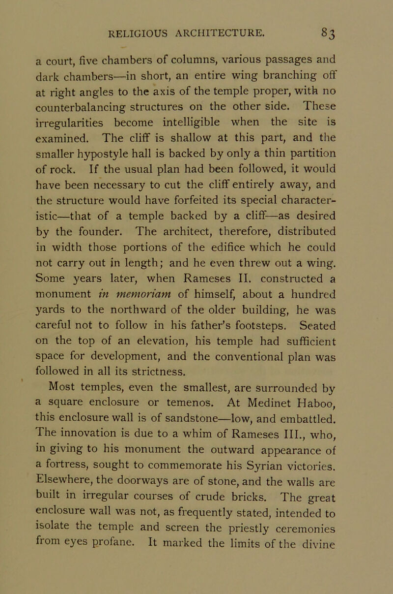 a court, five chambers of columns, various passages and dark chambers—in short, an entire wing branching oflf at right angles to the axis of the temple proper, with no counterbalancing structures on the other side. These irregularities become intelligible when the site is examined. The cliff is shallow at this part, and the smaller hypostyle hall is backed by only a thin partition of rock. If the usual plan had been followed, it would hâve been necessary to eut the cliff entirely avray, and the structure would hâve forfeited its spécial character- istic—that of a temple backed by a cliff—as desired by the founder. The architect, therefore, distributed in width those portions of the édifice which he could not carry out in length; and he even threw out a wing. Some years later, when Rameses II. constructed a monument in memoriam of himself, about a hundred yards to the northward of the older building, he was careful not to follow in his father’s footsteps. Seated on the top of an élévation, his temple had sufficient space for development, and the conventional plan was followed in ail its strietness. Most temples, even the smallest, are surrounded by a square enclosure or temenos. At Medinet Haboo, this enclosure wall is of sandstone—low, and embattled. The innovation is due to a whim of Rameses III., who, in giving to his monument the outward appearance of a fortress, sought to commemorate his Syrian victories. Elsewhere, the doorways are of stone, and the walls are built in irregular courses of crude bricks. The great enclosure wall was not, as frequently stated, intended to isolate the temple and screen the priestly ceremonies from eyes profane. It marked the limits of the divine