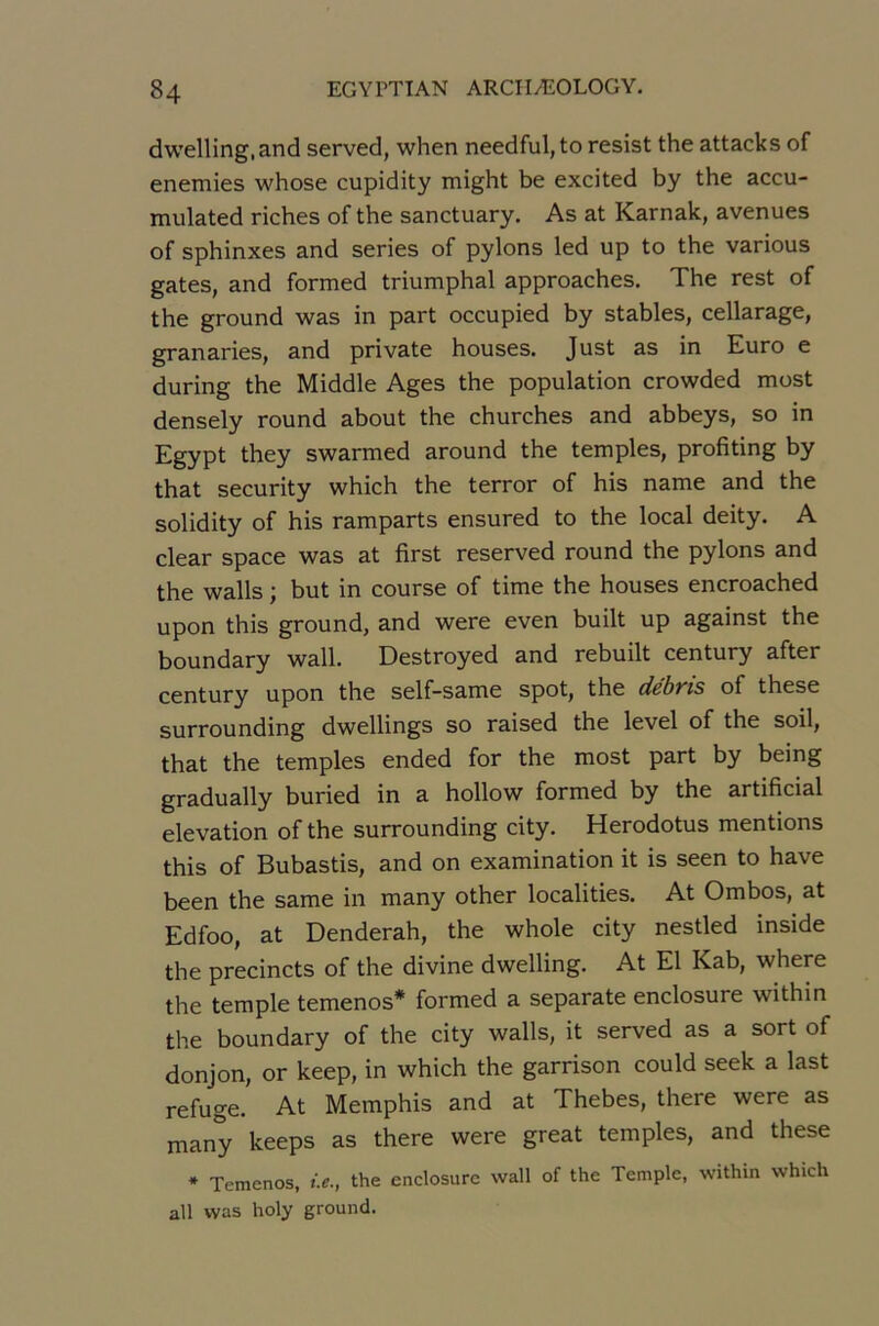 dwelling.and served, when needful, to resist the attacks of enemies whose cupidity might be excited by the accu- mulated riches of the sanctuary. As at Karnak, avenues of sphinxes and sériés of pylons led up to the various gates, and formed triumphal approaches. The rest of the ground was in part occupied by stables, cellarage, granaries, and private houses. Just as in Euro e during the Middle Ages the population crowded most densely round about the churches and abbeys, so in Egypt they swarmed around the temples, profiting by that security which the terror of his name and the solidity of his ramparts ensured to the local deity. A clear space was at first reserved round the pylons and the walls ; but in course of time the houses encroached upon this ground, and were even built up against the boundary wall. Destroyed and rebuilt century after century upon the self-same spot, the dcbvis of these surrounding dwellings so raised the level of the soil, that the temples ended for the most part by being gradually buried in a hollow formed by the artificial élévation of the surrounding city. Herodotus mentions this of Bubastis, and on examination it is seen to hâve been the same in many other localities. At Ombos, at Edfoo, at Denderah, the whole city nestled inside the precincts of the divine dwelling. At El Kab, where the temple temenos* formed a separate enclosure within the boundary of the city walls, it served as a sort of donjon, or keep, in which the garrison could seek a last refuge. At Memphis and at Thebes, there were as many keeps as there were great temples, and these * Temenos, i.e., the enclosure wall of the Temple, within which ail was holy ground.