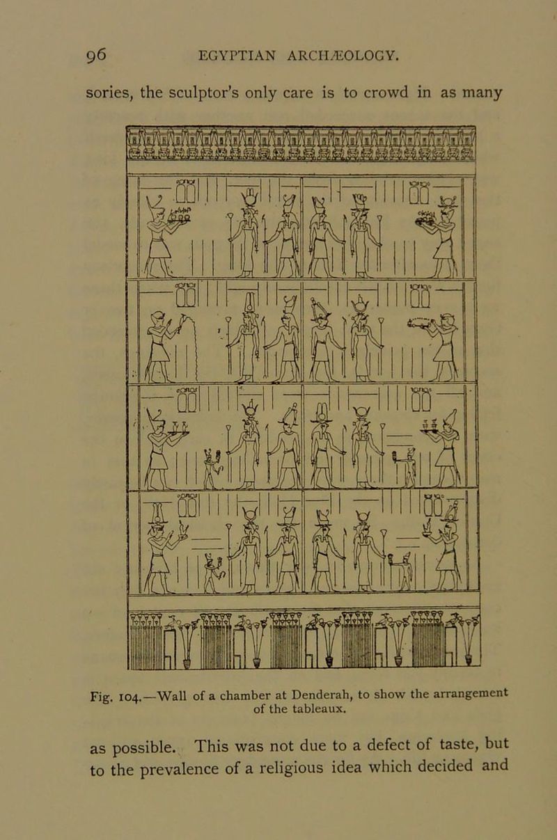 sories, the sculptor’s only care is to crowd in as many Fig. 104.—Wall of a chamber at Denderah, to show the arrangement of the tableaux. as possible. This was not due to a defect of taste, but to the prevalence of a religious idea which decided and