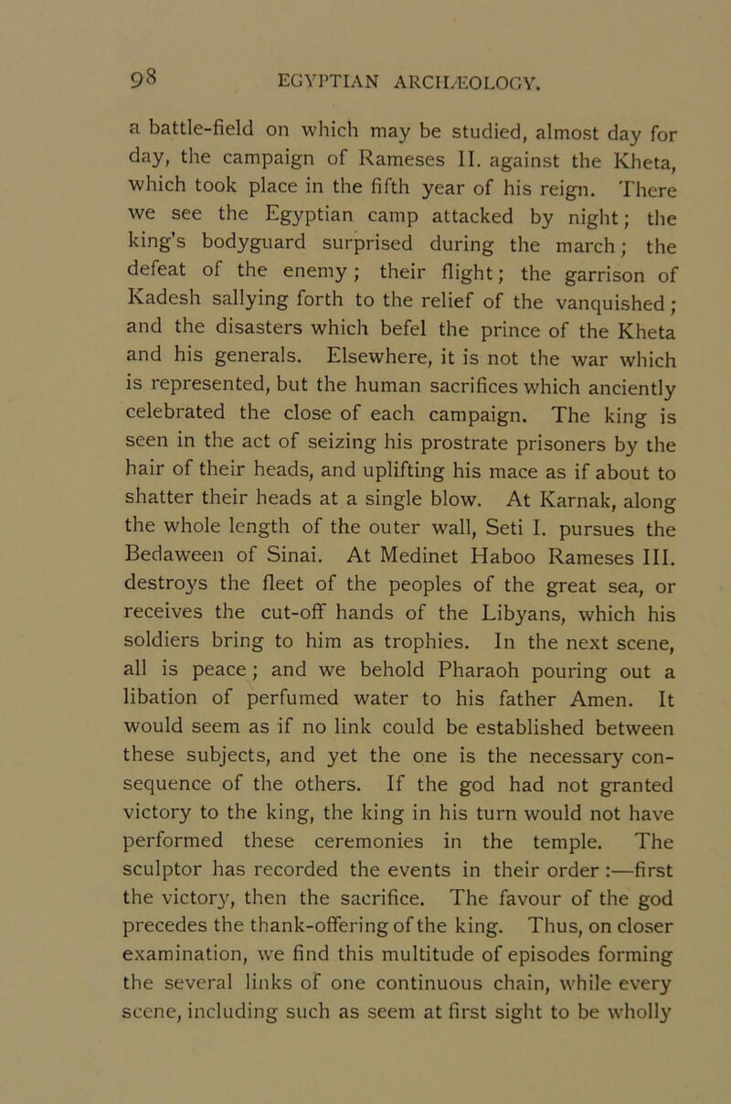 a battle-field on which may be studied, almost day for day, the campaign of Rameses II. against the Kheta, which took place in the fifth year of his reign, There we see the Egyptian camp attacked by night; the king’s bodyguard surprised during the march ; the defeat of the enemy ; their flight ; the garrison of Kadesh sallying forth to the relief of the vanquished ; and the disasters which befel the prince of the Kheta and his générais. Elsewhere, it is not the war which is represented, but the human sacrifices which anciently celebrated the close of each campaign. The king is seen in the act of seizing his prostrate prisoners by the hair of their heads, and uplifting his mace as if about to shatter their heads at a single blow. At Karnak, along the whole length of the outer wall, Seti I. pursues the Bedaween of Sinai. At Medinet Haboo Rameses III. destroys the fleet of the peoples of the great sea, or reçoives the cut-off hands of the Libyans, which his soldiers bring to him as trophies. In the next scene, ail is peace ; and we behold Pharaoh pouring out a libation of perfumed water to his father Amen. It would seem as if no link could be established between these subjects, and yet the one is the necessary con- séquence of the others. If the god had not granted victory to the king, the king in his turn would not hâve performed these ceremonies in the temple. The sculptor has recorded the events in their order :—first the victor^q then the sacrifice. The favour of the god précédés the thank-offeringofthe king. Thus, on doser examination, we find this multitude of épisodes forming the several links of one continuons chain, while every scene, including such as seem at first sight to be wholly