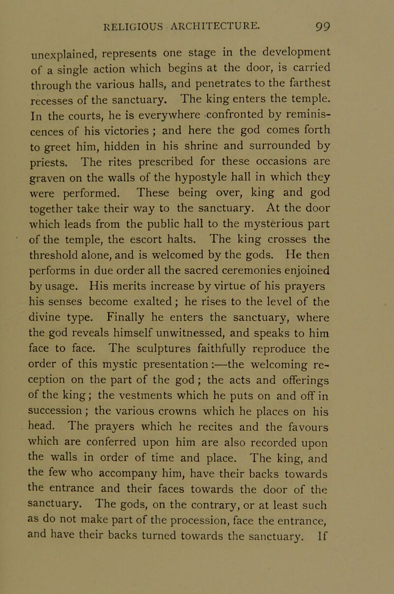 unexplained, represents one stage in the development of a single action which begins at the door, is carried through the varions halls, and pénétrâtes to the farthest recesses of the sanctuary. The king enters the temple. In the courts, he is everywhere confronted by réminis- cences of his victories ; and here the god cornes forth to greet him, hidden in his shrine and surrounded by priests. The rites prescribed for these occasions are graven on the walls of the hypostyle hall in which they were performed. These being over, king and god together take their way to the sanctuary. At the door which leads from the public hall to the mysterious part of the temple, the escort halts. The king crosses the threshold alone, and is welcomed by the gods. He then performs in due order ail the sacred ceremonies enjoined by usage. His merits increase by virtue of his prayers his senses become exalted ; he rises to the level of the divine type. Finally he enters the sanctuary, where the god reveals himself unwitnessed, and speaks to him face to face. The sculptures faithfully reproduce the order of this mystic présentation :—the welcoming ré- ception on the part of the god ; the acts and offerings of the king; the vestments which he puts on and off in succession ; the varions crowns which he places on his head. The prayers which he recites and the favours which are conferred upon him are also recorded upon the walls in order of time and place. The king, and the few who accompany him, hâve their backs towards the entrance and their faces towards the door of the sanctuary. The gods, on the contrary, or at least such as do not make part of the procession, face the entrance, and hâve their backs turned towards the sanctuary. If
