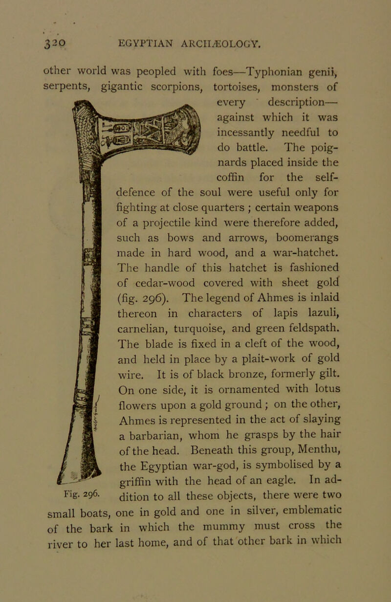 other World was peopled with foes—Typhonian genii, serpents, gigantic scorpions, tortoises, monsters of every description— against which it was incessantly needful to do battle. The poig- nards placed inside the coffin for the self- defence of the soûl were useful only for fighting at close quarters ; certain weapons of a projectile kind were therefore added, such as bows and arrows, boomerangs made in hard wood, and a war-hatchet. The handle of this hatchet is fashioned of cedar-wood covered with sheet gold (fig. 296). The legend of Ahmes is inlaid thereon in characters of lapis lazuli, carnelian, turquoise, and green feldspath. The blade is fixed in a cleft of the wood, and held in place by a plait-work of gold wire. It is of black bronze, formerly gilt. I On one side, it is ornamented with lotus 1/ flowers upon a gold ground ; on the other, Ahmes is represented in the act of slaying a barbarian, whom he grasps by the hair of the head. Beneath this group, Menthu, the Egyptian war-god, is symbolised by a griffin with the head of an eagle. In ad- Fig. 296. dition to ail these objects, there were two small boats, one in gold and one in silver, emblematic of the bark in which the mummy must cross the river to her last home, and of that other bark in which