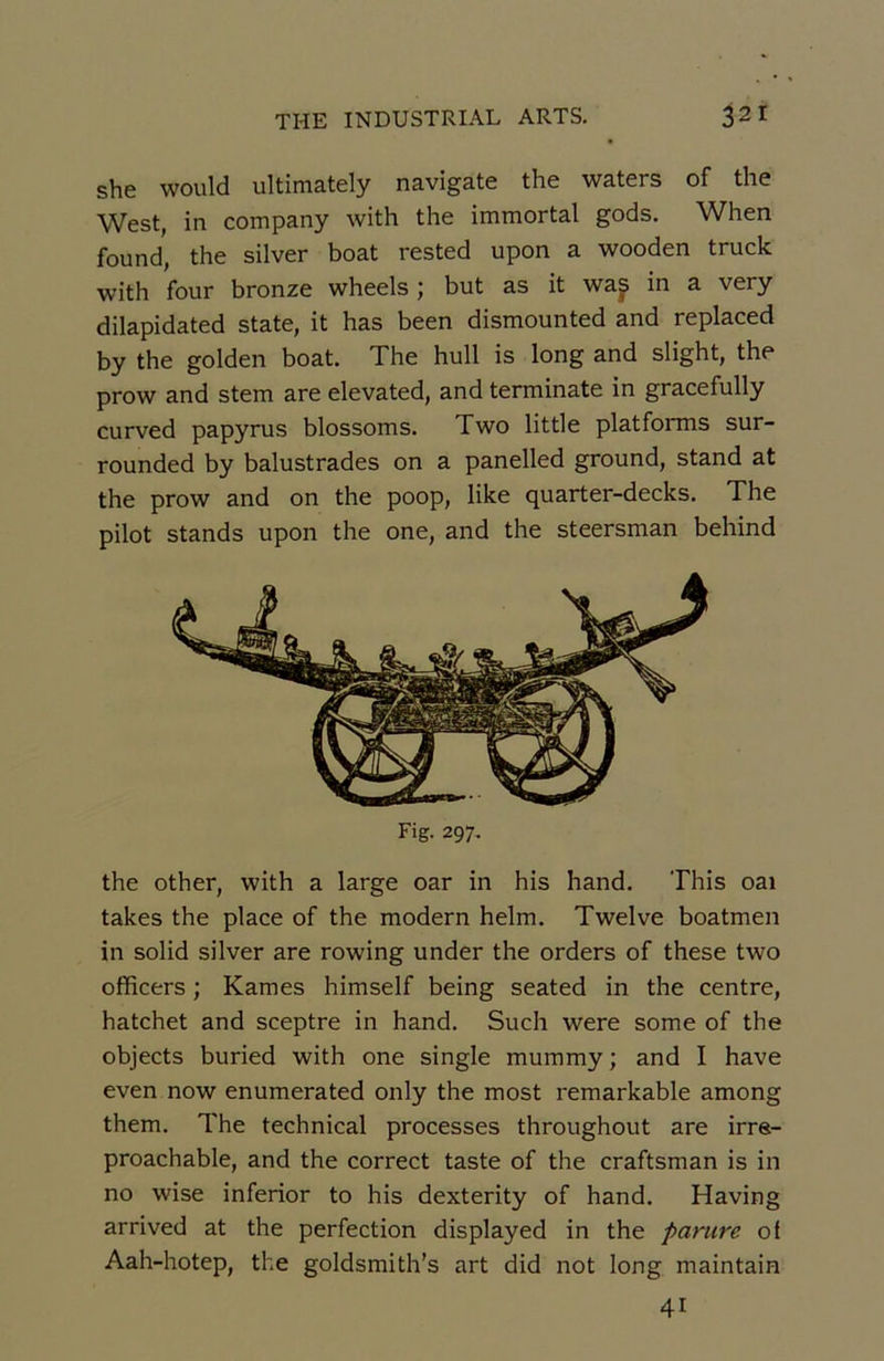 she would ultimately navigate the waters of the West, in company with the immortal gods. When found, the silver boat rested upon a wooden truck with four bronze wheels ; but as it wap in a very dilapidated State, it has been dismounted and replaced by the golden boat. The hull is long and slight, the prow and stem are elevated, and terminate in gracefully curved papyrus blossoms. Two little platforms sur- rounded by balustrades on a panelled ground, stand at the prow and on the poop, like quarter-decks. The pilot stands upon the one, and the steersman behind Fig. 297. the other, with a large oar in his hand. This oai takes the place of the modem helm. Twelve boatmen in solid silver are rowing under the orders of these two officers ; Kames himself being seated in the centre, hatchet and sceptre in hand. Such were some of the objects buried with one single mummy ; and I hâve even now enumerated only the most remarkable among them. The technical processes throughout are irre- proachable, and the correct taste of the craftsman is in no wise inferior to his dexterity of hand. Having arrived at the perfection displayed in the parure of Aah-hotep, the goldsmith’s art did not long maintain 41