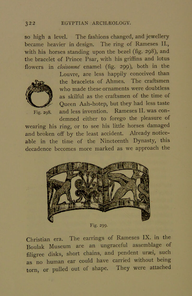 so high a level. The fashions changed, and jewellery became heavier in design. The ring of Rameses IL, with his horses standing upon the bezel (fig. 298), and the bracelet of Prince Psar, with his griffins and lotus flowers in cloisonné enamel (fig. 299), both in the Louvre, are less happily conceived than Ôthe bracelets of Ahmes. The craftsmen who made these ornaments were doubtless as skilful as the craftsmen of the time of Queen Aah-hotep, but they had less taste Fig. 298. and less invention. Rameses II. was con- demned either to forego the pleasure of wearing his ring, or to see his little horses damaged and broken off by the least accident. Already notice- able in the time of the Nineteenth Dynasty, this decadence becomes more raarked as we approach the Fig. 299. Christian era. The earrings of Rameses IX. in the Boulak Muséum are an ungraceful assemblage of filigree disks, short chains, and pendent uræi, such as no human ear could hâve carried without being torn, or pulled out of shape. They were attached