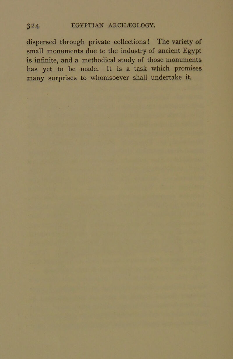dispersed through private collections ! The variety of small monuments due to the industry of ancient Egypt is infinité, and a methodical study of those monuments has yet to be made. It is a task which promises many surprises to whomsoever shall undertake it.