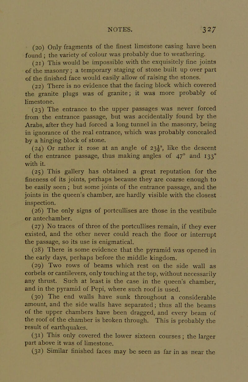 (20) Only fragments of the finest limcstone casing hâve been found : the variety of colour was probably due to weathering. (21) This would be impossible with the exquisitely fine joints of the masonry ; a temporary staging of stone built up over part of the finished face would easily allovv of raising the stones. (22) There is no evidence that the facing block which covered the granité plugs was of granité ; it was more probably of limestone. (23) The entrance to the upper passages was never forced from the entrance passage, but was accidentally found by the Arabs, after they had forced a long tunnel in the masonry, being in ignorance of the real entrance, which was probably concealed by a hinging block of stone. (24) Or rather it rose at an angle of 23J°, like the descent of the entrance passage, thus making angles of 47° and 133“ with it. (25) This gallery has obtained a great réputation for the fineness of its joints, perhaps because they are coarse enough to be easily seen ; but some joints of the entrance passage, and the joints in the queen’s chamber, are hardly visible with the closest inspection. (26) The only signs of portcullises are those in the vestibule or antechamber. (27) No traces of three of the portcullises remain, if they ever existed, and the other never could reach the floor or interrupt the passage, so its use is enigmatical. (28) There is some evidence that the pyramid was opened in the early days, perhaps before the middle kingdom. (29) Two rows of beams which rest on the side wall as corbels or cantilevers, only touching at the top, without necessarily any thrust. Such at least is the case in the queen’s chamber, and in the pyramid of Pepi, where such roof is used. (30) The end walls hâve sunk throughout a considérable amount, and the side walls hâve separated ; thus ail the beams of the upper chambers hâve been dragged, and every beam of the roof of the chamber is broken through. This is probably the resuit of earthquakes. (31) This only covered the lower sixteen courses ; the larger part above it was of limestone. (32) Similar finished faces may be seen as far in as near the