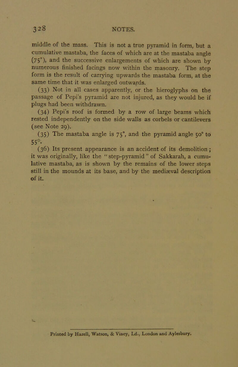 middle of the mass. This is not a true pyramid in form, but a cumulative mastaba, the faces of vvhich are at the mastaba angle (75°)i and the successive enlargements of vvhich are shown by numerous finished facings novv vvithin the masonry. The step form is the resiilt of carrying upwards the mastaba form, at the same time that it was enlarged outwards. (33) Not in ail cases apparently, or the hieroglyphs on the passage of Pepi’s pyramid are not injured, as they vvould be if plugs had been withdrawn. (34) Pepi’s roof is formed by a rovv of large beams vvhich rested independently on the side vvalls as corbels or cantilevers (see Note 29). (35) The mastaba angle is 75°, and the pyramid angle 50° to 55°. (36) Its présent appearance is an accident of its démolition ; it was originally, like the “ step-pyramid ” of Sakkarah, a cumu- lative mastaba, as is shown by the remains of the lower steps still in the mounds at its base, and by the mediæval description of it. Printed by Hazell, Watson, 8c Viney, Ld., London and Aylesbury.