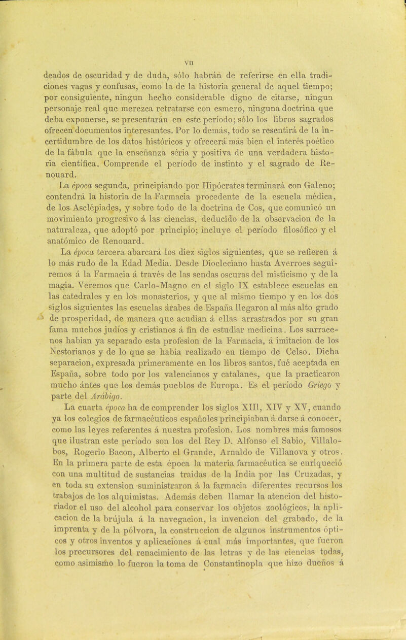 deados de oscuridad y de duda, sólo habrán de referirse en ella tradi- ciones vagas y confusas, como la de la historia general de aquel tiempo; por consiguiente, ningún hecho considerable digno de citarse, ningún personaje real que merezca retratarse con esmero, ninguna doctrina que deba exponerse, se presentarán en este período; sólo los libros sagrados ofrecen documentos interesantes. Por lo demás, todo se resentirá de la in- certidumbre de los datos históricos y ofrecerá más bien el interés poético de la fábula que la enseñanza seria y positiva de una verdadera histo- ria científica. Comprende el período de instinto y el sagrado de Re- nouard. La época segunda, principiando por Hipócrates terminará con Galeno; contendrá la historia de la Farmacia procedente de la escuela médica, de los Asclépiades, y sobre todo de la doctrina de Cos, que comunicó un movimiento progresivo á las ciencias, deducido de la observación de la naturaleza, que adoptó por principio; incluye el período filosófico y el anatómico de Renouard. La época tercera abarcará los diez siglos siguientes, que se refieren á lo más rudo de la Edad Media. Desde Diocleciano hasta Averroes segui- remos á la Farmacia á través de las sendas oscuras del misticismo y de la magia. Veremos que Carlo-Magno en el siglo IX establece escuelas en las catedrales y en los monasterios, y que al mismo tiempo y en los dos siglos siguientes las escuelas árabes de España llegaron al más alto grado ■ de prosperidad, de manera que acudian á ellas arrastrados por su gran fama muchos judíos y cristianos á fin de estudiar medicina. Los sarrace- nos habian ya separado esta profesión de la Farmacia, á imitación de los Nestorianos y de lo que se habia realizado en tiempo de Celso. Dicha separación, expresada primeramente en los libros santos, fué aceptada en España, sobre todo por los valencianos y catalanes, que la practicaron mucho ántes que los demás pueblos de Europa. Es el período Griego y parte del Arábigo. La cuarta época ha de comprender los siglos XIII, XIV y XV, cuando ya los colegios de farmacéuticos españoles principiaban á darse á conocer, como las leyes referentes á nuestra profesión. Los nombres más famosos que ilustran este período son los del Rey D. Alfonso el Sabio, Villalo- bos, Rogerio Bacon, Alberto el Grande, Arnaldo de Villanova y otros. En la primera parte de esta época la materia farmacéutica se enriqueció con una multitud de sustancias traidas de la India por las Cruzadas, y en toda su extensión suministraron á la farmacia diferentes recursos los trabajos de los alquimistas. Además deben llamar la atención del histo- riador el uso del alcohol para conservar los objetos zoológicos, la apli- cación de la brújula á la navegación, la invención del grabado, de la imprenta y de la pólvora, la construcción de algunos instrumentos ópti- cos y otros inventos y aplicaciones á cual más importantes, que fueron los precursores del renacimiento de las letras y de las ciencias todas, como asimismo lo fueron la toma de Constantinopla que hizo dueños á