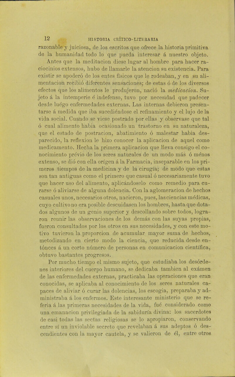 razonable y juiciosa, ele los escritos que ofrece la historia primitiva de la humanidad todo lo que pueda interesar á nuestro objeto. Antes que la meditación diese lugar al hombre para hacer ra- ciocinios extensos, hubo de llamarle la atención su existencia. Para existir se apoderó de los entes físicos que le rodeaban, y en su ali- mentación recibió diferentes sensaciones; de estas ó de los diversos efectos que los alimentos le produjeron, nació la medicación. Su- jeto á la intemperie é indefenso, tuvo por necesidad que padecer desde luego enfermedades externas. Las internas debieron presen- tarse á medida que iba sucediéndose el refinamiento y el lujo de la vida social. Cuando se viese postrado por ellas y observase que tal ó cual alimento habia ocasionado un trastorno en su naturaleza, que el estado de postración, abatimiento ó malestar habia des- parecido, la reflexión le hizo conocer la aplicación de aquel como medicamento. Hecha la primera aplicación que lleva consigo el co- nocimiento previo de los seres naturales de un modo más ó menos extenso, se dió con ella origen á la Farmacia, inseparable en los pri- meros tiempos de la medicina y de la cirugía; de modo que estas son tan antiguas como el primero que casual ó necesariamente tuvo que hacer uso del alimento, aplicándoselo como remedio para cu- rarse ó aliviarse de alguna dolencia. Con la aglomeración de hechos casuales unos, necesarios otros, nacieron, pues, las ciencias médicas, cuyo cultivo no era posible descuidasen los hombres, hasta que dota- dos algunos de un genio superior y descollando sobre todos, logra- ron reunir las observaciones de. los demás con las suyas propias, fueron consultados por los otros en sus necesidades, y con este mo- tivo tuvieron la proporción de acumular mayor suma de hechos, metodizando en cierto modo la ciencia, que reducida desde en- tónces á un corto número de personas en comunicación científica, obtuvo bastantes progresos. Por mucho tiempo el mismo sujeto, que estudiaba los desórde- nes interiores del cuerpo humano, se dedicaba también al exámen de las enfermedades externas, practicaba las operaciones que eran conocidas, se aplicaba al conocimiento de los seres naturales ca- paces de aliviar ó curar las dolencias, los escogía, preparaba y ad- ministraba á los enfermos. Este interesante ministerio que se re- feria á las primeras necesidades de la vida, fué considerado como una emanación privilegiada de la sabiduría divina: los sacerdotes de casi todas las sectas religiosas se lo apropiaron, conservando entre sí un inviolable secreto que revelaban á sus adeptos ó des- cendientes con la mayor cautela, y se valieron de él, entre otros