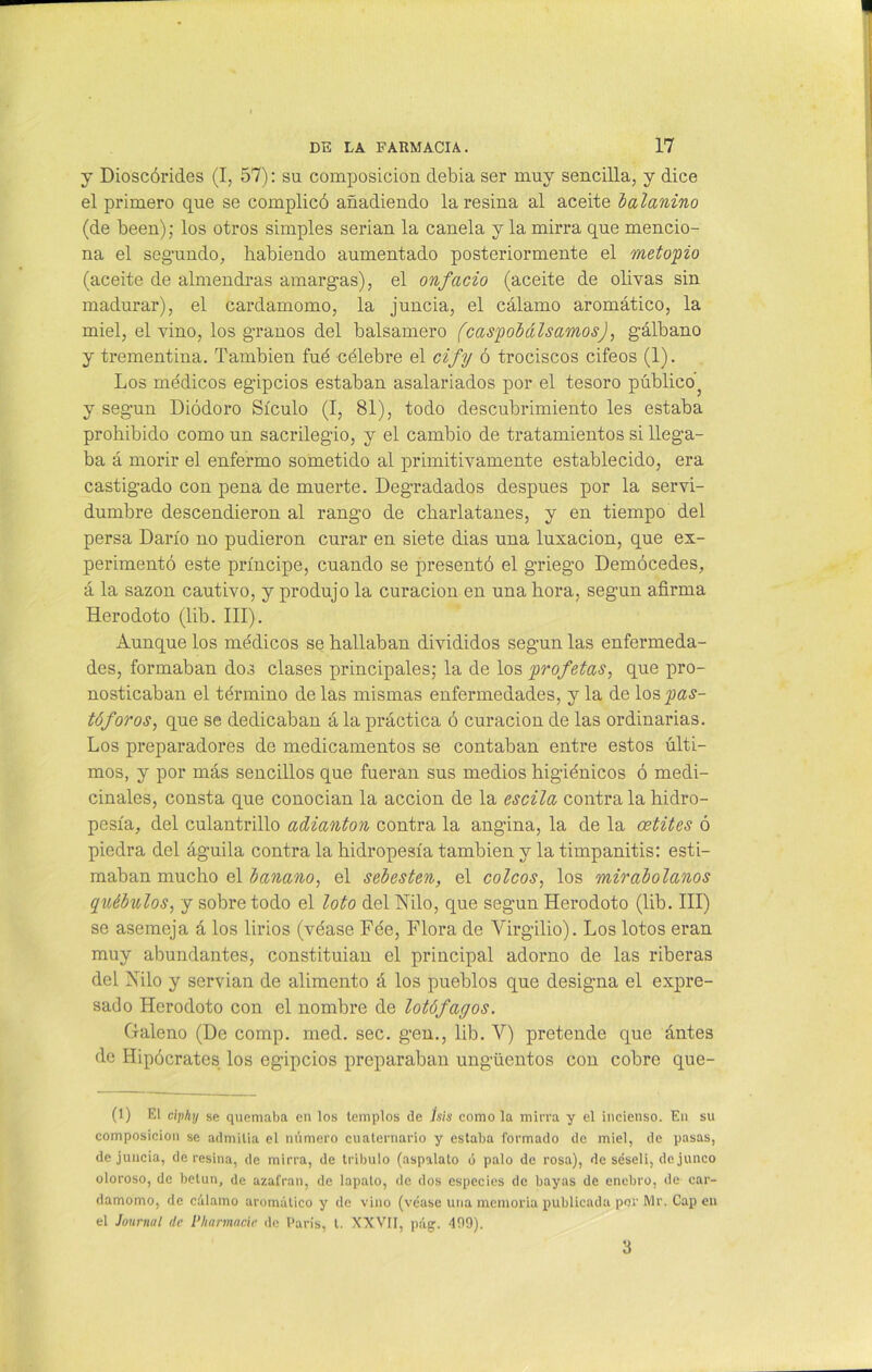 y Dioscórides (I, 57): su composición debia ser muy sencilla, y dice el primero que se complicó añadiendo la resina al aceite balanino (de been); los otros simples serian la canela y la mirra que mencio- na el seg’undo, habiendo aumentado posteriormente el meto'pio (aceite de almendras amargas), el onfacio (aceite de olivas sin madurar), el cardamomo, la juncia, el cálamo aromático, la miel, el vino, los granos del balsamero (caspobáIsamos), gálbano y trementina. También fué célebre el cify ó trociscos cifeos (1). Los médicos egipcios estaban asalariados por el tesoro público ? y según Diódoro Sículo (I, 81), todo descubrimiento les estaba prohibido como un sacrilegio, y el cambio de tratamientos si llega- ba á morir el enfermo sometido al primitivamente establecido, era castigado con pena de muerte. Degradados después por la servi- dumbre descendieron al rango de charlatanes, y en tiempo del persa Darío no pudieron curar en siete dias una luxación, que ex- perimentó este príncipe, cuando se presentó el griego Demócedes, á la sazón cautivo, y produjo la curación en una hora, según afirma Herodoto (lib. III). Aunque los médicos se hallaban divididos según las enfermeda- des, formaban dos clases principales; la de los profetas, que pro- nosticaban el término de las mismas enfermedades, y la de los ^<2.?- tóforos, que se dedicaban á la práctica ó curación de las ordinarias. Los preparadores de medicamentos se contaban entre estos últi- mos, y por más sencillos que fueran sus medios higiénicos ó medi- cinales, consta que conocian la acción de la escila contra la hidro- pesía, del culantrillo adianton contra la angina, la de la oetites ó piedra del águila contra la hidropesía también y la timpanitis: esti- maban mucho el banano, el sebestén, el coicos, los mirabolanos québulos, y sobre todo el loto del Nilo, que según Herodoto (lib. III) se asemeja á los lirios (véase Fée, Flora de Virgilio). Los lotos eran muy abundantes, constituían el principal adorno de las riberas del Vilo y servian de alimento á los pueblos que designa el expre- sado Herodoto con el nombre de lotófagos. Galeno (De comp. rned. sec. gen., lib. V) pretende que ántes de Hipócrates los egipcios preparaban ungüentos con cobre que- (1) El ciphy se quemaba en los templos de Jsis como la mirra y el incienso. En su composición se admitía el número cuaternario y estaba formado de miel, de pasas, de juncia, de resina, de mirra, de tríbulo (aspalato ó palo de rosa), de séseli, de junco oloroso, de betún, de azafran, de lapalo, de dos especies de bayas de enebro, de car- damomo, de cálamo aromático y de vino (véase una memoria publicada por Mr. Capen el Journal de P/tarmacie de París, t. XXVII, pág. 409). 3