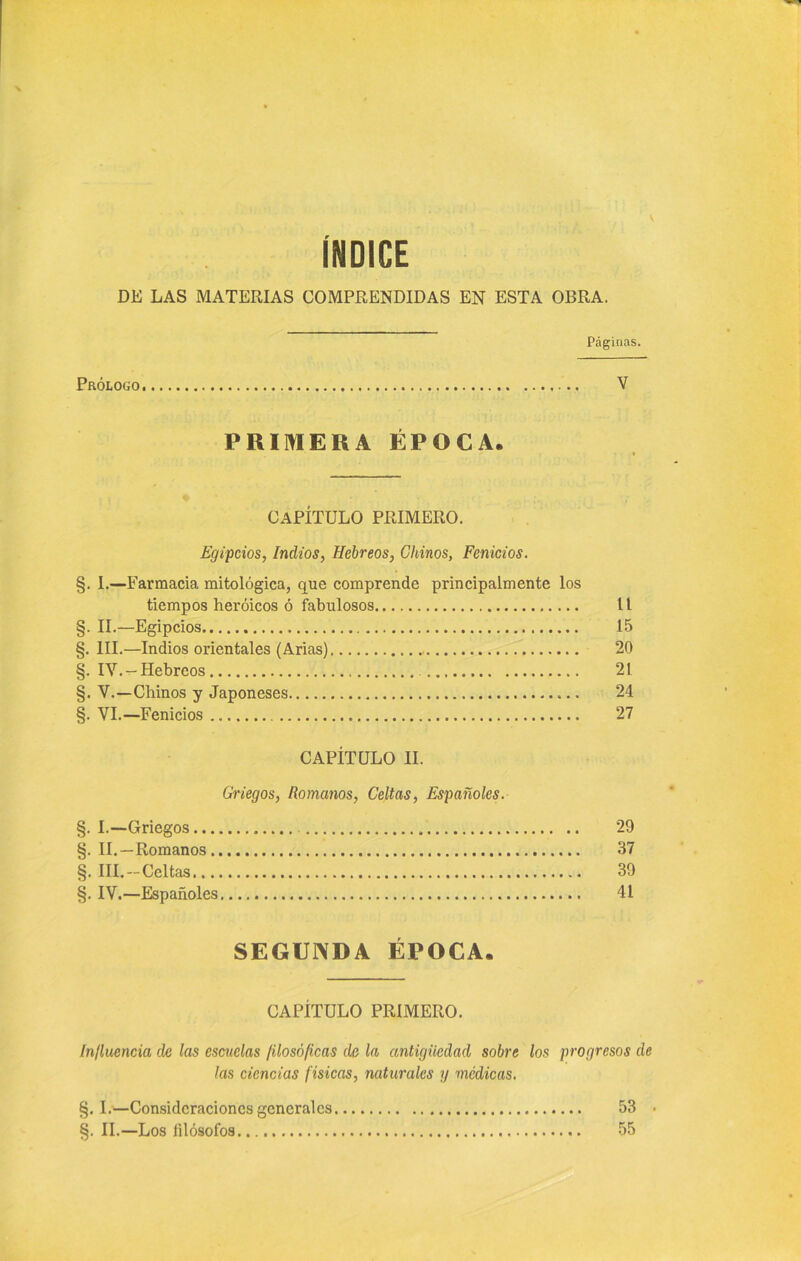 ÍNDICE DE LAS MATERIAS COMPRENDIDAS EN ESTA OBRA. Páginas. Prólogo V PRIMERA ÉPOCA. CAPÍTULO PRIMERO. Egipcios, Indios, Hebreos, Chinos, Fenicios. §. I.—Farmacia mitológica, que comprende principalmente los tiempos heroicos ó fabulosos 11 §. II.—Egipcios , 15 §. III.—Indios orientales (Arias) 20 §. IV.- Hebreos 21 §. V.—Chinos y Japoneses 24 §. VI.—Fenicios 27 CAPÍTULO II. Griegos, Romanos, Celtas, Españoles. §. I.—Griegos 29 §. II.—Romanos 37 §. III.-Celtas 39 §. IV.—Españoles. 41 SEGUNDA ÉPOCA. CAPÍTULO PRIMERO. Influencia de las escuelas filosóficas de la antigüedad sobre los progresos de las ciencias físicas, naturales y médicas. §. I.—Consideraciones general es 53 • §. II.—Los íilósofos 55