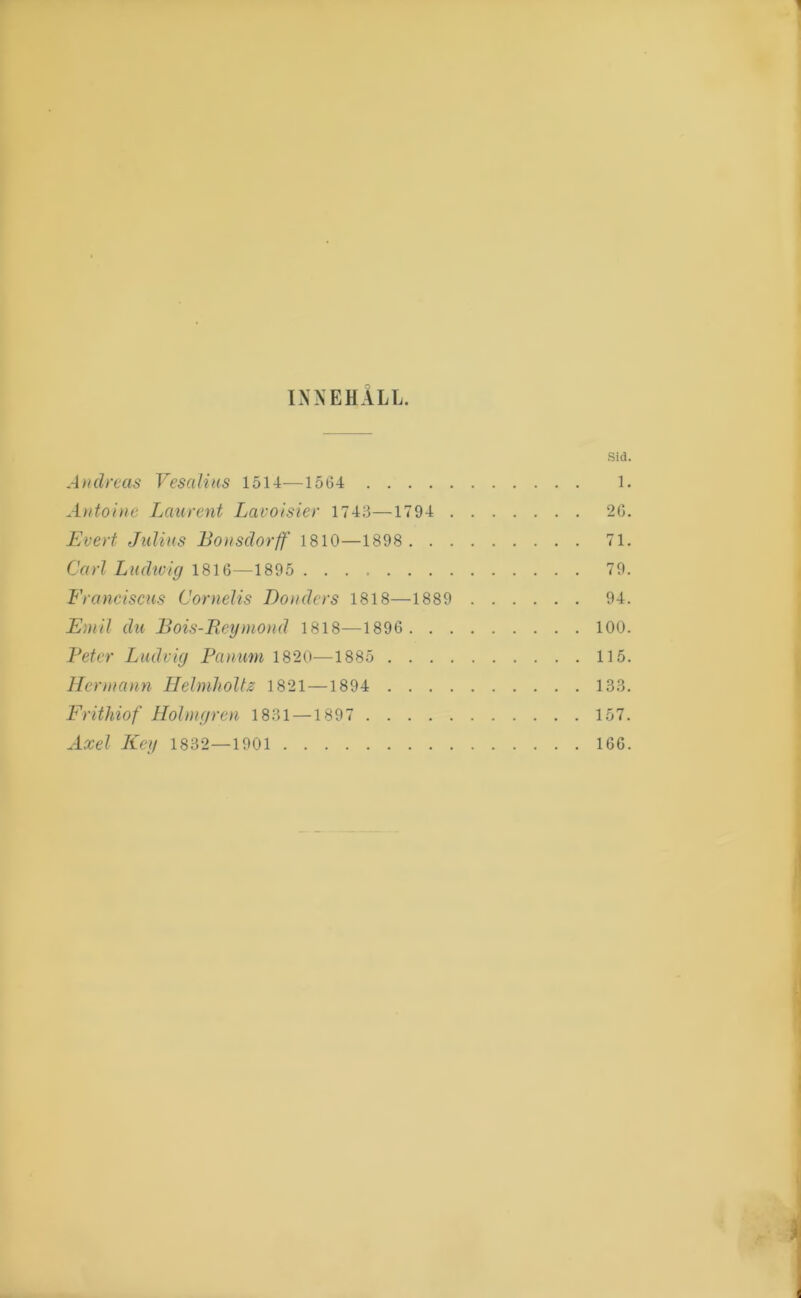 INNEHALL. Sid. Andreas Vesaliiis 1514—1564 1. Antoine Lanrent Lavoisier 1743—1794 26. Evert Julius Bonsdorff 1810—1898 71. Carl Ludtvig 1816—1895 79. Franciscus Cornelis Bönders 1818—1889 94. Emil du Bois-Reymond 1818—1896 100. Beter Ludvig Pcuimn 1820—1885 115. llcnnann Helmholtz 1821 —1894 133. Frithiof Holmgren 1831 —1897 157. Axel Key 1832—1901 166.