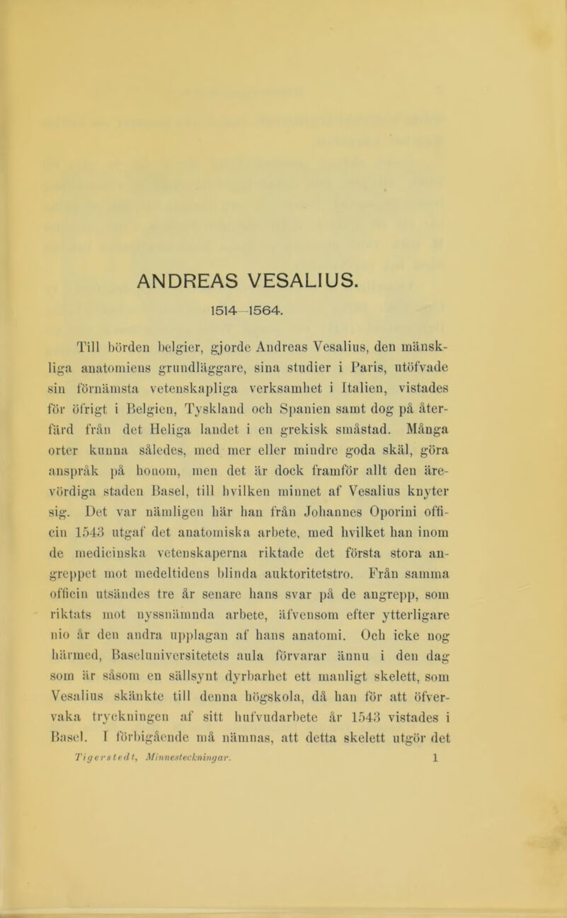 ANDREAS VESALIUS. 1514-1564. Till börden l)elgier, gjorde Andreas Vesaliiis, den mänsk- liga anatomiens grundläggare, sina studier i Paris, ntöfvade sin förnämsta vetenskapliga verksamhet i Italien, vistades för öfrigt i Belgien, Tyskland och Spanien samt dog på åter- färd från det Heliga landet i en grekisk småstad. Många orter kunna således, med mer eller mindre goda skäl, göra anspråk på hoiiorn, men det är dock framför allt den äre- vördiga staden Basel, till livilken minnet af Vesalius knyter sig. Det var nämligen här han från Johannes Oporini ofti- cin 1543 ntgaf det anatomiska arbete, med livilket han inom de medicinska vetenskaperna riktade det första stora an- greppet mot medeltidens hlinda anktoritetstro. Från samma officin utsändes tre år senare hans svar på de angre])p, som riktats mot nyssnämnda arbete, äfvensom efter ytterligare nio år den andra iip))lagan af hans anatomi. Och icke nog härmed, Baseliiniversitetcts aula förvarar ännu i den dag som är såsom en sällsynt dyrbarhet ett manligt skelett, som Vesalius skänkte till denna lufgskola, då han för att öfver- vaka tryckningen af sitt hufvudarhetc år 1543 vistades i Basel. I förbigående må nämnas, att detta skelett utgör det