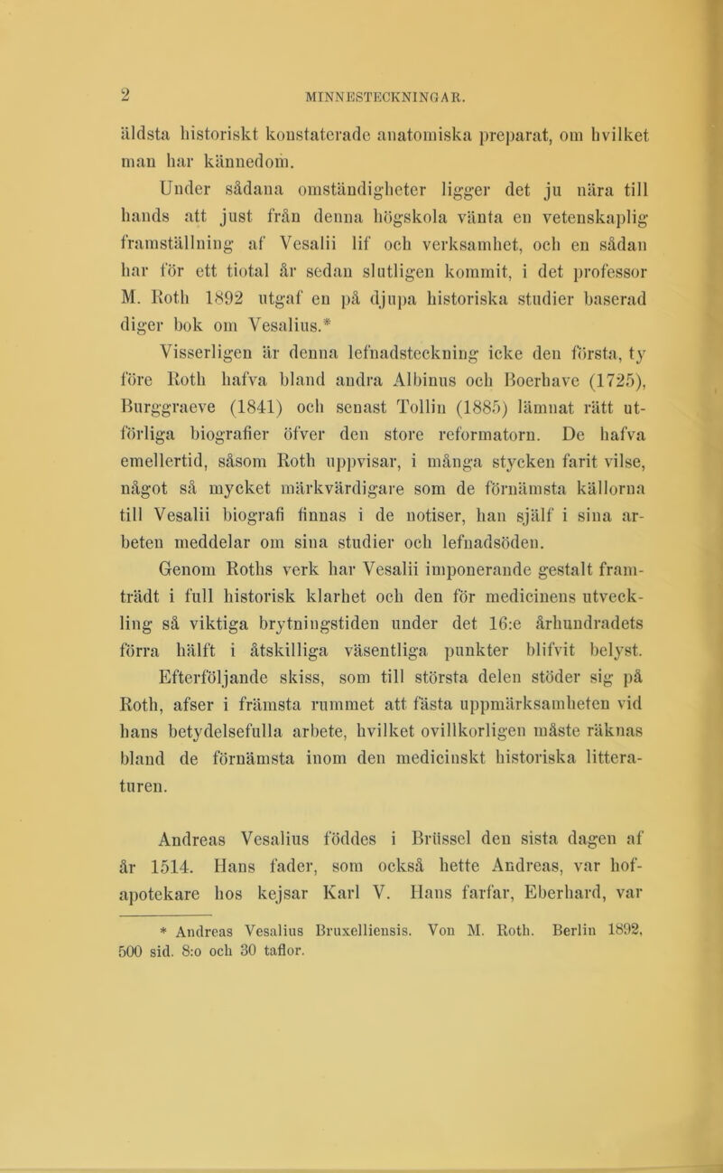 äldsta historiskt koustaterade anatomiska preparat, om h vil ket man har kännedom. Under sådana omständigheter ligger det ju nära till hands att just frän denna högskola vänta en vetenskaplig framställning af Vesalii lif och verksamhet, och en sådan har för ett tiotal år sedan slutligen kommit, i det professor M. Roth 1(S92 utgaf en på djupa historiska studier baserad diger hok om Vesalius.* Visserligen är denna lefnadsteckning icke den första, ty före Roth hafva hland andra Albinus och Boerhave (1725), Burggraeve (1841) och senast Tollin (1885) lämnat rätt ut- förliga biografier öfver den store reformatorn. De hafva emellertid, såsom Roth uppvisar, i mänga stycken farit vilse, något så mycket märkvärdigare som de förnämsta källorna till Vesalii biografi finnas i de notiser, han själf i sina ar- beten meddelar om sina studier och lefnadsöden. Genom Roths verk har Vesalii imponerande gestalt fram- trädt i full historisk klarhet och den för medicinens utveck- ling sä viktiga brytningstiden under det 16:e århundradets förra hälft i åtskilliga väsentliga punkter blifvit belyst. Efterföljande skiss, som till största delen stöder sig på Roth, afser i främsta rummet att fästa uppmärksamheten vid hans betydelsefulla arbete, hvilket ovillkorligen måste räknas bland de förnämsta inom den medicinskt historiska littera- turen. Andreas Vesalius föddes i Brtissel den sista dagen af år 1514. Hans fader, som också hette Andreas, var hof- apotekare hos kejsar Karl V. Hans farfar, Eberhard, var * Andreas Vesalius Bruxellieusis. Vou M. Roth. Berlin 1892, 500 sid. 8:0 och 30 taflor.