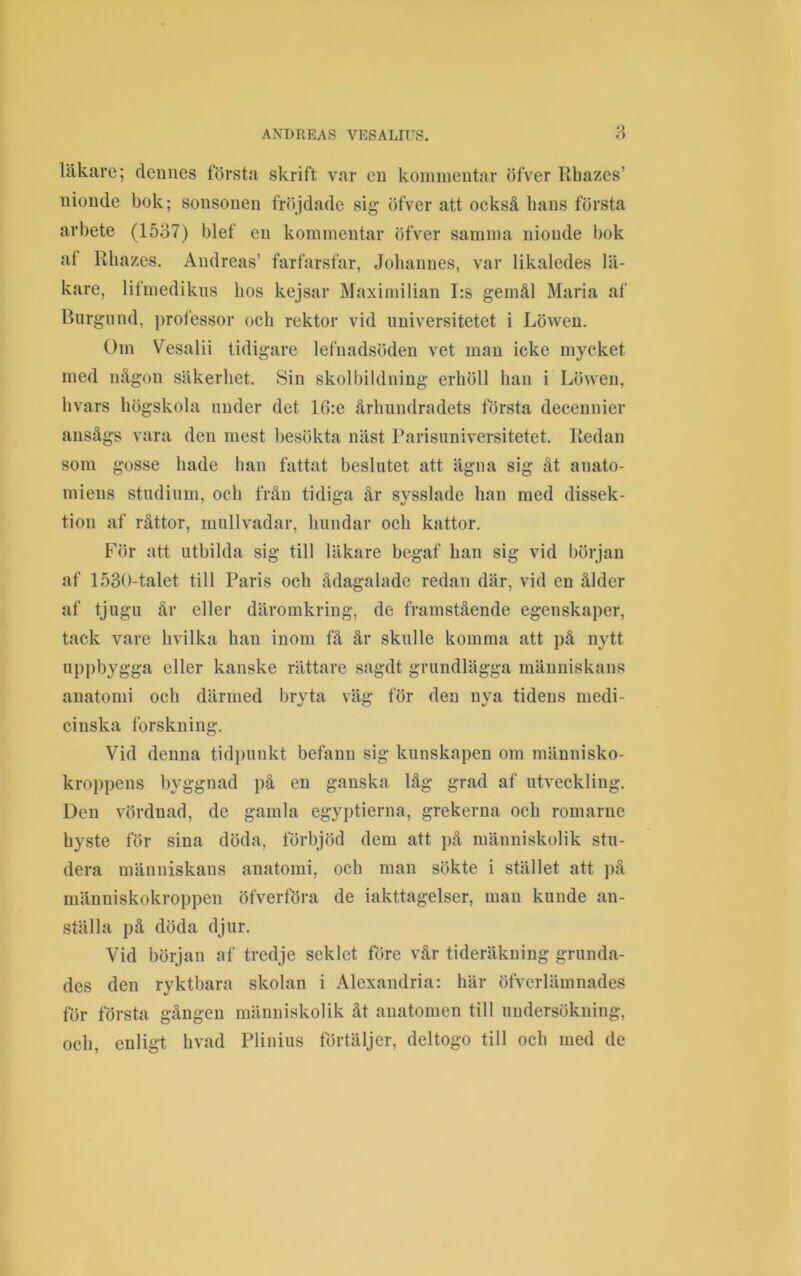 läkare; dennes första skrift var en kommentar öfver Rbazes’ nionde bok; sonsonen fr()jdade sig öfver att också bans första arbete (1537) blef en kommentar öfver samma nionde bok at Rbazes. Andreas’ farfarsfar, Jobannes, var likaledes lä- kare, lifmedikns hos kejsar Maximilian I:s gemål Maria af Biirgnnd, professor ocb rektor vid universitetet i Löwen. Om Vesalii tidigare lefnadsöden vet man icke mycket med någon säkerhet. Sin skolbildning erhöll han i Löwen, bvars högskola under det 16:e århundradets första decennier ansågs vara den mest besökta näst Parisuniversitetet. Redan som gosse hade han fattat beslutet att ägna sig åt anato- miens studium, och från tidiga år sysslade han med dissek- tion af råttor, mullvadar, hundar och kattor. För att utbilda sig till läkare begaf han sig vid början af 1530-talet till Paris och ådagalade redan där, vid en ålder af tjugu år eller däromkring, de framstående egenskaper, tack vare hvilka han inom få år skulle komma att på nytt uppbygga eller kanske rättare sagdt grundlägga människans anatomi och därmed bryta väg för den nya tidens medi- cinska forskning. Vid denna tidpunkt befann sig kunskapen om människo- kroppens byggnad på en ganska låg grad af utveckling. Den vördnad, de gamla egyptierna, grekerna och romarne hyste för sina döda, förbjöd dem att på människolik stu- dera människans anatomi, och man sökte i stället att på människokroppen öfverföra de iakttagelser, man kunde an- ställa på döda djur. Vid början af tredje seklet före vår tideräkning grunda- des den ryktbara skolan i Alexandria: här öfverlämnades för första gången människolik åt anatomen till undersökning, och, enligt hvad Plinius förtäljer, deltogo till och med de