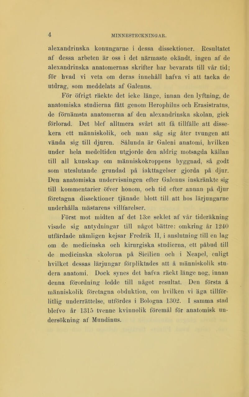 alexandrinska konungarne i dessa dissektioner. Resultatet af dessa arbeten är oss i det närmaste okändt, ingen af de alexandrinska anatomernas skrifter har bevarats till vår tid; tor hvad vi veta om deras innehåll bafva vi att tacka de utdrag, som meddelats af Galenus. För öfrigt räckte det icke länge, innan den lyftning, de anatomiska studierna fått genom Herophilus och Erasistratus, de förnämsta anatomeriia af den alexandrinska skolan, gick förlorad. Det blef alltmera svårt att få tillfälle att disse- kera ett människolik, och maji såg sig åter tvungen att vända sig till djuren. Sålunda är Galeni anatomi, hvilken under hela medeltiden utgjorde den aldrig motsagda källan till all kunskap om människokroppens byggnad, så godt som uteslutande grundad på iakttagelser gjorda på djur. Den anatomiska undervisningen efter Galenus inskränkte sig till kommentarier öfver honom, och tid efter annan på djur företagna dissektioner tjänade blott till att hos lärjuugarne underhålla mästarens villfarelser. Först mot midten af det 13:e seklet af vår tideräkning- visade sig antydningar till något bättre: omkring år 1240 utfärdade nämligen kejsar Fredrik II, i anslutning till en lag om de medicinska och kirurgiska studierna, ett påbud till de medicinska skolorna på Sicilien och i Neapel, enligt hvilket dessas lärjungar förpliktades att å människolik stu- dera anatomi. Dock synes det bafva räckt länge nog, innan denna förordning ledde till något resultat. Den första ä människolik företagna obduktion, om hvilken vi äga tillför- litlig underrättelse, utfördes i Bologna Io02. I samma stad blefvo år 1315 tvenne kvinnolik föremål för anatomisk un- dersökning af Mundinus.