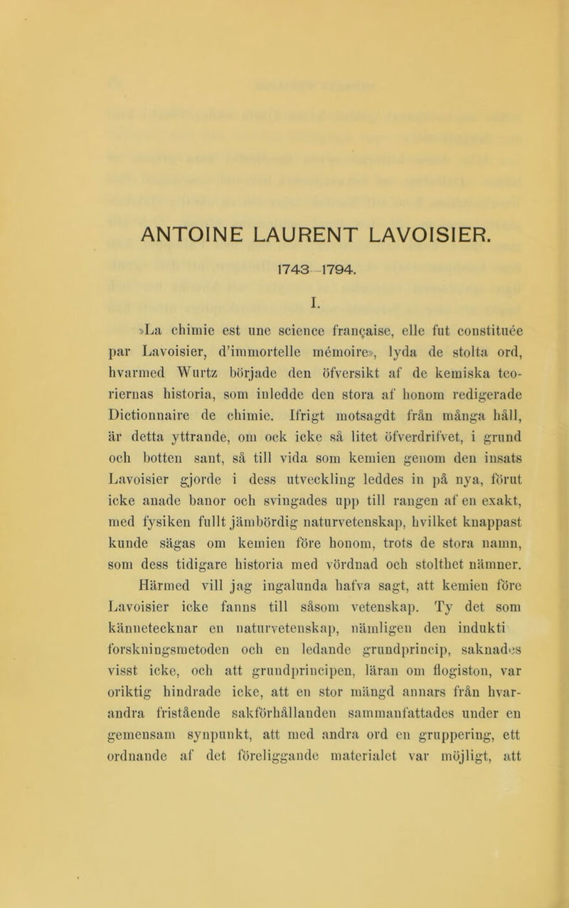 ANTOINE LAURENT LAVOISIER. 1743-1794. I. »La chiniie est ime Science fraiigaise, elle fiit constituée par Lavoisier, d’inmiortelle mémoire», lyda de stolta ord, hvarnied Wurtz började den öfversikt af de kemiska teo- riernas historia, som inledde den stora af honom redigerade Dictionnaire de cliimie. Ifrigt motsagdt från många häll, är detta yttrande, om ock icke så litet öfverdrifvet, i grund och botten sant, sä till vida som kemien genom den insats Lavoisier gjorde i dess utveckling leddes in j)å nya, förut icke anade banor och svingades upp till rangen af en exakt, med fysiken fullt jämbördig naturvetenskap, hvilket knappast kunde sägas om kemien före honom, trots de stora namn, som dess tidigare historia med vördnad och stolthet nämner. Härmed vill jag ingalunda hafva sagt, att kemien före Lavoisier icke fanns till såsom vetenskap. Ty det som kännetecknar en naturvetenska}), nämligen den indukti forskningsmetoden och en ledande grundprincip, saknades visst icke, och att grundprincipen, läran om tlogiston, var oriktig hindrade icke, att en stor mängd annars från hvar- andra fristående sakförhållanden sammanfattades under en gemensam synpunkt, att med andra ord en gruppering, ett ordnande af det föreliggande materialet var möjligt, att