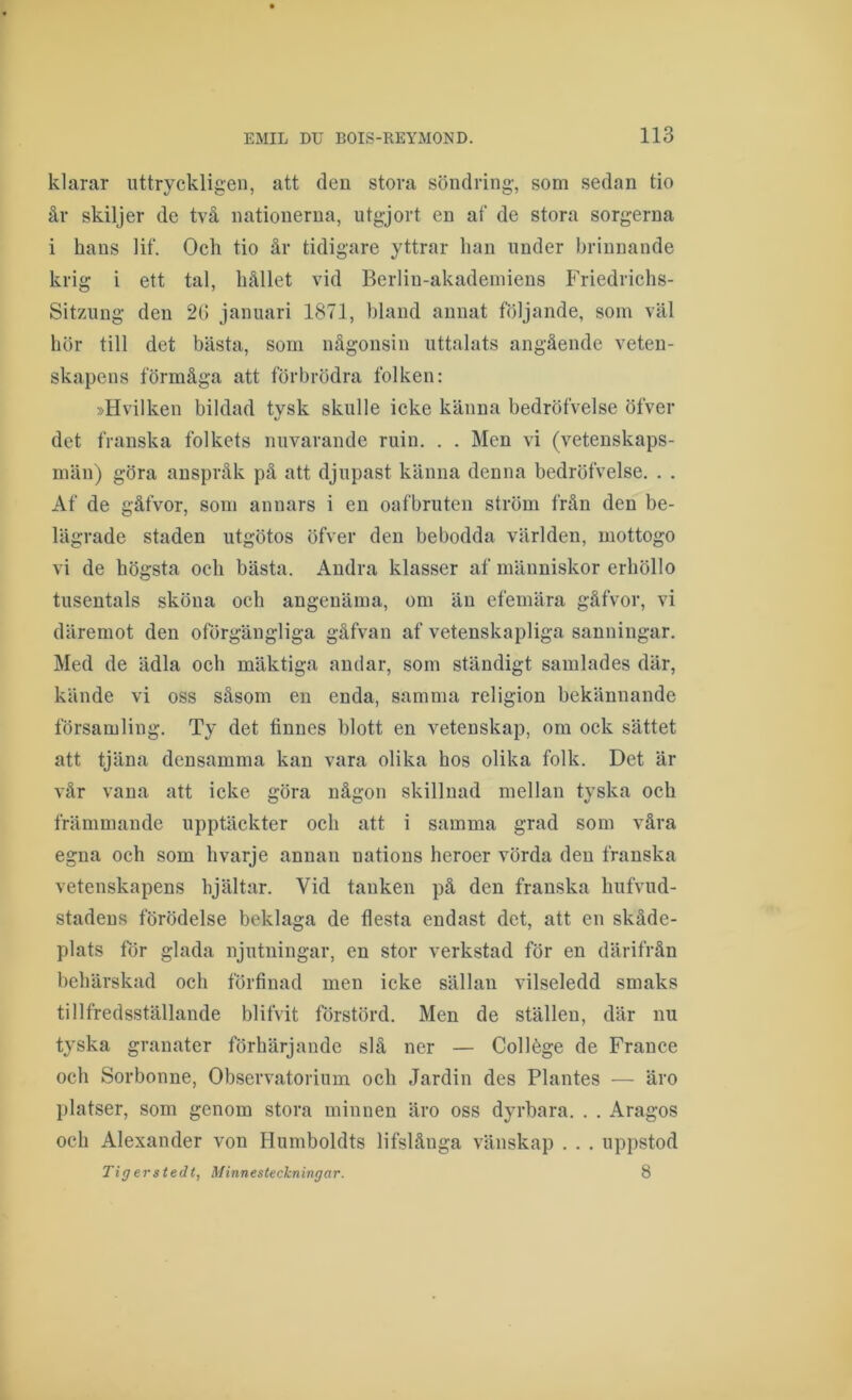klarar uttryckligen, att den stora söndring, som sedan tio år skiljer de två nationerna, utgjort en af de stora sorgerna i hans lif. Och tio år tidigare yttrar han under brinnande krig i ett tal, hållet vid Berlin-akademiens Friedrichs- SitzAing den 26 januari 1871, hland annat följande, som väl hör till det bästa, som någonsin uttalats angående veten- skapens förmåga att förbrödra folken: »Hvilken bildad tvsk skulle icke känna bedröfvelse öfver det franska folkets nuvarande ruin. , . Men vi (vetenskaps- män) göra anspråk på att djupast känna denna bedröfvelse. . . Af de gåfvor, som annars i en oafbruten ström från den be- lägrade staden utgötos öfver den bebodda världen, mottogo vi de högsta och bästa. Andra klasser af människor erböllo tusentals sköna och angenäma, om än efemära gåfvor, vi däremot den oförgängliga gåfvan af vetenskapliga sanningar. Med de ädla och mäktiga andar, som ständigt samlades där, kände vi oss såsom en enda, samma religion bekännande församling. Ty det finnes blott en vetenskap, om ock sättet att tjäna densamma kan vara olika hos olika folk. Det är vår vana att icke göra någon skillnad mellan tyska och främmande upptäckter och att i samma grad som våra egna och som bvarje annan nations heroer vörda den franska vetenskapens hjältar. Vid tanken på den franska bufvud- stadens förödelse beklaga de flesta endast det, att en skåde- plats för glada njutningar, en stor verkstad för en därifrån behärskad och förfinad men icke sällan vilseledd smaks tillfredsställande blifvit förstörd. Men de ställen, där nu tyska granater förhärjande slå ner — Collége de France och Sorbonne, Observatorium och Jardin des Plantes — äro platser, som genom stora minnen äro oss dyrbara. . . Aragos och Alexander von Humboldts lifslånga vänskap . . . up])stod Tigerstedt, Minnesteckningar. 8