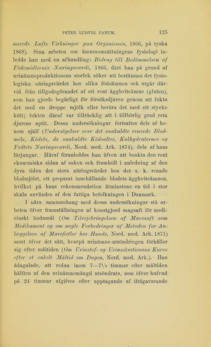 merede Lufts Virlninffer paa Organismen, 18(>6, på tyska 1868). Sina arbeten oin ämnesomsättningens fysiologi in- ledde han med en af handling: Bidrag till Bedömmelsen af Födcmidlcrnes Nmringsvcsrdi, 1866, däri han på grund af iirinämneprodiiktionens storlek söker att bestämma det fysio- logiska näringsvärdet hos olika födoämnen och utgår där- vid frän tillgodogörandet af ett rent ägghviteämne (gluten), som han gjorde begärligt för försöksdjuren genom att fukta det med en droppe mjölk eller beröra det med ett stycke kött; lukten däraf var tillräcklig att i tillbörlig grad reta djurens aptit. Dessa undersökningar fortsattes dels af ho- nom själf (Undersögelser over det saahaldte rensede Blod- mels, Ködets, de saalaldte Ködsaltes, Kulhydraternes og I'edtets Nceringsvcerdi, Nord. med. Ark. 1874), dels af hans lärjungar. Häraf föranleddes han äfven att benkta den rent ekonomiska sidan af saken och framhöll i anledning af den dyra tiden det stora näringsvärdet hos det s. k. renade blodmjölet, ett preparat innehållande blodets ägghviteämnen, hvilket på hans rekommendation åtminstone en tid i stor skala användes af den fattiga befolkningen i Danmark. I nära sammanhang med dessa undersökningar stå ar- beten öfver framställningen af konstgjord magsaft för medi- cinskt ändamål {Om Tilvejehringelsen af Mavesaft som MediJcament og om nogle Forbedringer af Metoden for An- Iceggelsen af Mavefistler hos Hiinde, Nord. med. Ark. 1871) samt öfver det sätt, hvarpå urinämne-utsöndringeu förhåller sig efter måltiden {Om Urinstof- og Urinsehretionens Kurve efter et enhelt Blåltid om Dagen, Nord. med. Ark.). Han ådagalade, att redan inom 7—7b'2 timmar efter måltiden hälften af den urinämnemängd utsöndrats, som öfver hufvud på 24 timmar afgifves efter upptagande af ifrågavarande