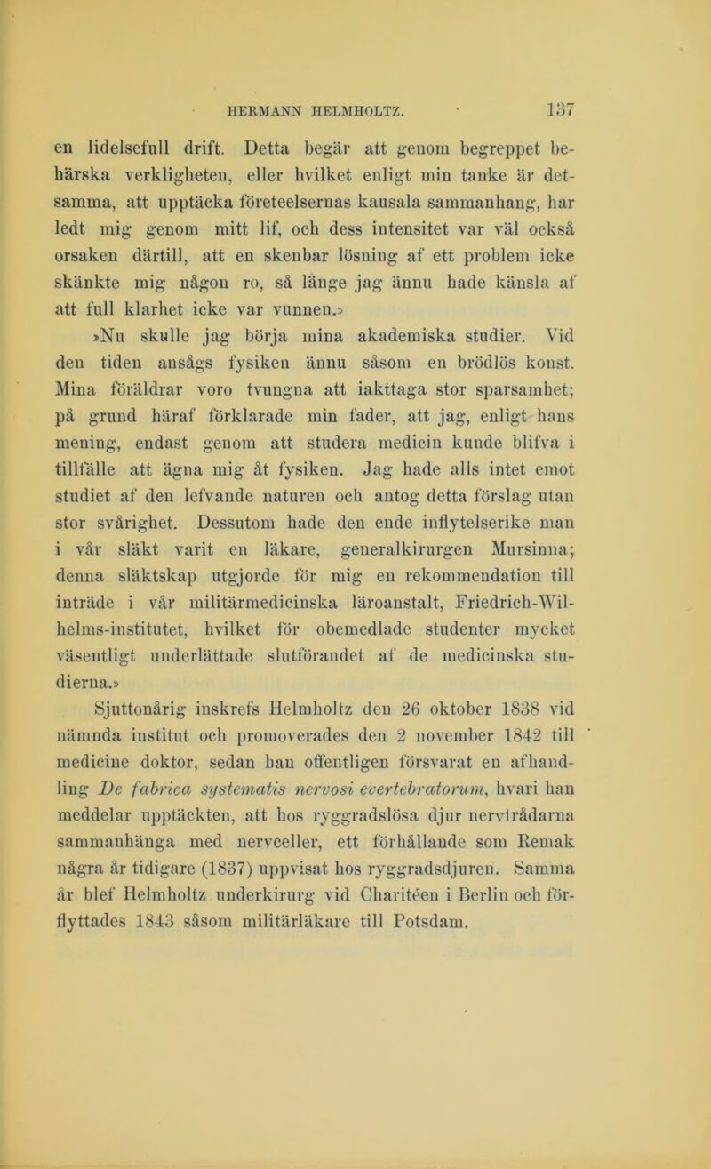 en lidelsefull drift. Detta begär att genom begrep}3et be- härska verkligheten, eller hvilket enligt min tanke är det- samma, att upptäcka företeelsernas kausala sammanhang, har ledt mig genom mitt lif, och dess intensitet var väl också orsaken därtill, att en skenbar lösning af ett problem icke skänkte mig någon ro, så länge jag ännu hade känsla af att full klarhet icke var vunnen.» »Nu skulle jag börja mina akademiska studier. Vid den tiden ansågs fysiken ännu såsom en brödlös konst. Mina föräldrar voro tvungna att iakttaga stor sparsamhet; på grund häraf förklarade min fader, att jag, enligt hans mening, endast genom att studera medicin kunde blifva i tillfälle att ägna mig åt fysiken. Jag hade alls intet emot studiet af den lefvande naturen och antog detta förslag utan stor svårighet. Dessutom hade den ende inflytelserike man i vår släkt varit en läkare, general kirurgen Mursinna; denna släktskap utgjorde för mig en rekommendation till inträde i vår militärmedicinska läroanstalt, Friedrich-Wil- helms-institutet, hvilket för obemedlade studenter mycket väsentligt underlättade slutförandet af de medicinska stu- dierna.» Sjuttonårig inskrefs Helmholtz den 26 oktober 1838 vid nämnda institut och promoverades den 2 november 1842 till medicine doktor, sedan han offentligen försvarat en afhand- ling De fahrica sijstcmatis nervosi evertehratorum, hvari han meddelar upptäckten, att hos ryggradslösa djur nervtrådarna sammanhänga med nervceller, ett förhållande som Remak några år tidigare (1837) uppvisat hos ryggradsdjuren. Samma år blef Helmholtz underkirurg vid Charitéen i Berlin och för- flyttades 1843 såsom militärläkare till Potsdam.