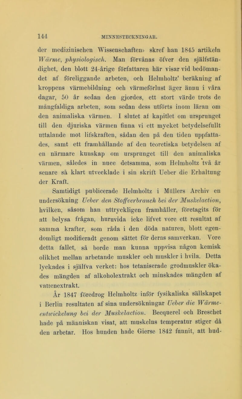 der medizinischeu Wisseuschaften» skref han 1845 artikeln Wärme, physiologisch. Man förvånas öfver den själfstän- dig-het, den blott 24-årige författaren här visar vid bedöman- det af föreliggande arbeten, och Helmboltz’ beräkning af kroppens värmebildning och värmeförlust äger änim i våra dagar, 50 år sedan den gjordes, ett stort värde trots de mångfaldiga arbeten, som sedan dess utförts inom läran om den auimaliska värmen. I slutet at kapitlet om ursprunget till den djuriska värmen finna vi ett mycket betydelsefullt uttalande mot lifskraften, sådan den på den tiden uppfatta- des, samt ett framhållande af den teoretiska betydelsen af en närmare kunskap om ursprunget till den animaliska värmen, således in nuce detsamma, som Helmboltz två år senare så klart utvecklade i sin skrift Ueber die Erhaltung der Kraft. Samtidigt publicerade Helmboltz i Mullers Archiv en undersökning Ueber den Stoffverbraiich hei der Muslcelaction, hvilkeu, såsom han uttryckligen framhåller, företagits för att belysa frågan, huruvida icke lifvet vore ett resultat af samma krafter, som råda i den döda naturen, blott egen- domligt modifieradt genom sättet för deras samverkan. Vore detta fallet, så borde man kunna uppvisa någon kemisk olikhet mellan arbetande muskler och muskler i hvila. Detta lyckades i själfva verket: hos tetaniserade grodmuskler öka- des mängden af alkoholextrakt och minskades mängden af vattenextrakt. År 1847 föredrog Helmboltz inför fysikaliska sällskapet i Berlin resultaten af sina undersökningar Ueber die Wärme- enttvicJcelung bei der Muslcelaction. Becquerel och Breschet hade på människan visat, att muskelns temperatur stiger då den arbetar. Hos hunden hade Gierse 1842 funnit, att hud-