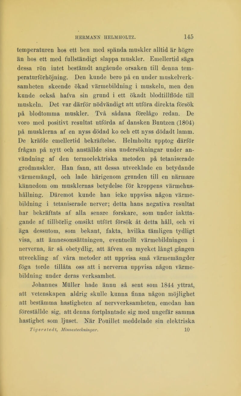 temperaturen hos ett ben med spända muskler alltid är högre än hos ett med fullständigt slappa muskler. Emellertid säga dessa rön intet bestämdt angående orsaken till denna tem- peraturförhöjning. Den kunde bero på en under muskelverk- samheten skeende ökad värmebildniug i muskeln, men den kunde också hafva sin grund i ett ökadt blodtillflöde till muskeln. Det var därför nödvändigt att utföra direkta försök på blodtomma muskler. Två sådana förelågo redan. De voro med positivt resultat utförda af dansken Buntzen (1804) på musklerna af en nyss dödad ko och ett nyss dödadt lamm. De kräfde emellertid bekräftelse. Helmholtz upptog därför frågan på nytt och anställde sina undersökningar under an- vändning af den termoelektriska metoden på tetaniserade grodmuskler. Han fann, att dessa utvecklade en betydande värmeraängd, och lade härigenom grunden till en närmare kännedom om musklernas betydelse för kroppens värmehus- hållning. Däremot kunde han icke uppvisa någon värme- bildning i tetaniserade nerver; detta hans negativa resultat har bekräftats af alla senare forskare, som under iaktta- gande af tillbörlig omsikt utfört försök åt detta håll, och vi äga dessutom, som bekant, fakta, hvilka tämligen tydligt visa, att ämnesomsättningen, eventuellt värmebildningeu i nerverna, är så obetydlig, att äfven en mycket långt gången utveckling af våra metoder att uppvisa små värmemäugder föga torde tillåta oss att i nerverna uppvisa någon värme- bildning under deras verksamhet. Johannes Muller hade ännu så sent som 1844 yttrat, att vetenskapen aldrig skulle kunna finna någon möjlighet att bestämma hastigheten af nervverksamheten, emedan han föreställde sig, att denna fortplantade sig med ungefär samma hastighet som ljuset. När Pouillet meddelade sin elektriska Tigerstedt, Minnesteckningur. 10