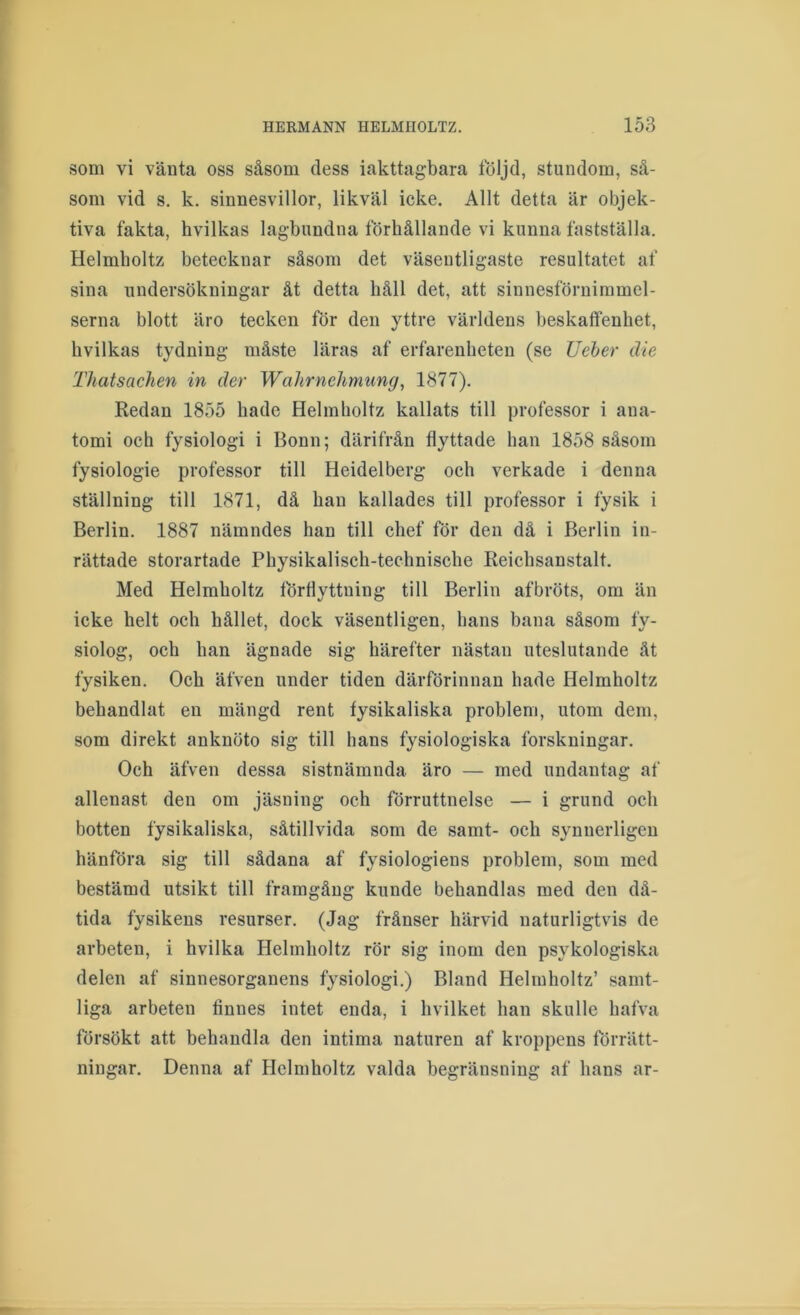 som vi vänta oss såsom dess iakttag-bara följd, stundom, så- som vid s. k. sinnesvillor, likväl icke. Allt detta är objek- tiva fakta, hvilkas lagbimdna förhållande vi kunna fastställa. Helmholtz betecknar såsom det väsentligaste resultatet af sina undersökningar åt detta håll det, att sinnesförnimmel- serna blott äro tecken för den yttre världens beskaffenhet, hvilkas tydning måste läras af erfarenheten (se Ueher die Thatsachen in der Wahrnehmung, 1877). Redan 1855 hade Helmholtz kallats till professor i ana- tomi och fysiologi i Bonn; därifrån flyttade han 1858 såsom fysiologie professor till Heidelberg och verkade i denna ställning till 1871, då han kallades till professor i fysik i Berlin. 1887 nämndes han till chef för den då i Berlin in- rättade storartade Physikalisch-technische Reichsanstalt. Med Helmholtz förflyttning till Berlin afbröts, om än icke helt och hållet, dock väsentligen, hans bana såsom fy- siolog, och han ägnade sig härefter nästan uteslutande åt fysiken. Och äfven under tiden därförinnan hade Helmholtz behandlat en mängd rent fysikaliska problem, utom dem, som direkt anknöto sig till hans fysiologiska forskningar. Och äfven dessa sistnämnda äro — med undantag af allenast den om jäsning och förruttnelse — i grund och botten fysikaliska, såtillvida som de samt- och synnerligen hänföra sig till sådana af fysiologiens problem, som med bestämd utsikt till framgång kunde behandlas med den då- tida fysikens resurser. (Jag frånser härvid naturligtvis de arbeten, i hvilka Helmholtz rör sig inom den psykologiska delen af sinnesorganens fysiologi.) Bland Helmholtz’ samt- liga arbeten finnes intet enda, i hvilket han skulle hafva försökt att behandla den intima naturen af kroppens förrätt- ningar. Denna af Helmholtz valda begränsning af hans ar-