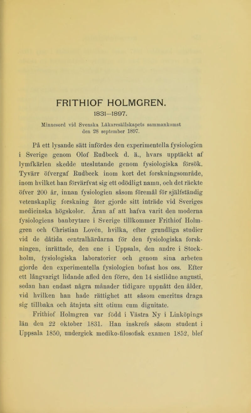FRITHIOF HOLMGREN. 1831—1897. Minnesord vid Svenska Läkaresällskapets sammankomst den 28 september 1897. På ett lysande sätt infördes den experimentella fysiologien i Sverige genom Olof Rudbeck d, ä., hvars upptäckt af lymfkärlen skedde uteslutande genom fysiologiska försök. Tyvärr öfvergaf Rudbeck inom kort det forskningsområde, inom hvilket han förvärfvat sig ett odödligt namn, och det räckte öfver 200 år, innan fysiologien såsom föremål för själfständig vetenskaplig forskning åter gjorde sitt inträde vid Sveriges medicinska högskolor. Aran af att hafva varit den moderna fysiologiens banbrytare i Sverige tillkommer Frithiof Holm- gren och Christian Lovén, hvilka, efter grundliga studier vid de dåtida centralhärdarna för den fysiologiska forsk- ningen, inrättade, den ene i Uppsala, den andre i Stock- holm, fysiologiska laboratorier och genom sina arbeten gjorde den experimentella fysiologien bofast hos oss. Efter ett långvarigt lidande afled den förre, den 14 sistlidne augusti, sedan han endast några månader tidigare uppnått den ålder, vid hvilken han hade rättighet att såsom emeritus draga sig tillbaka och åtnjuta sitt otium cum dignitate. Frithiof Holmgren var född i Västra Ny i Linköpings län den 22 oktober 1831. Han inskrefs såsom student i Uppsala 1850, undergick mediko-filosofisk examen 1852, blef