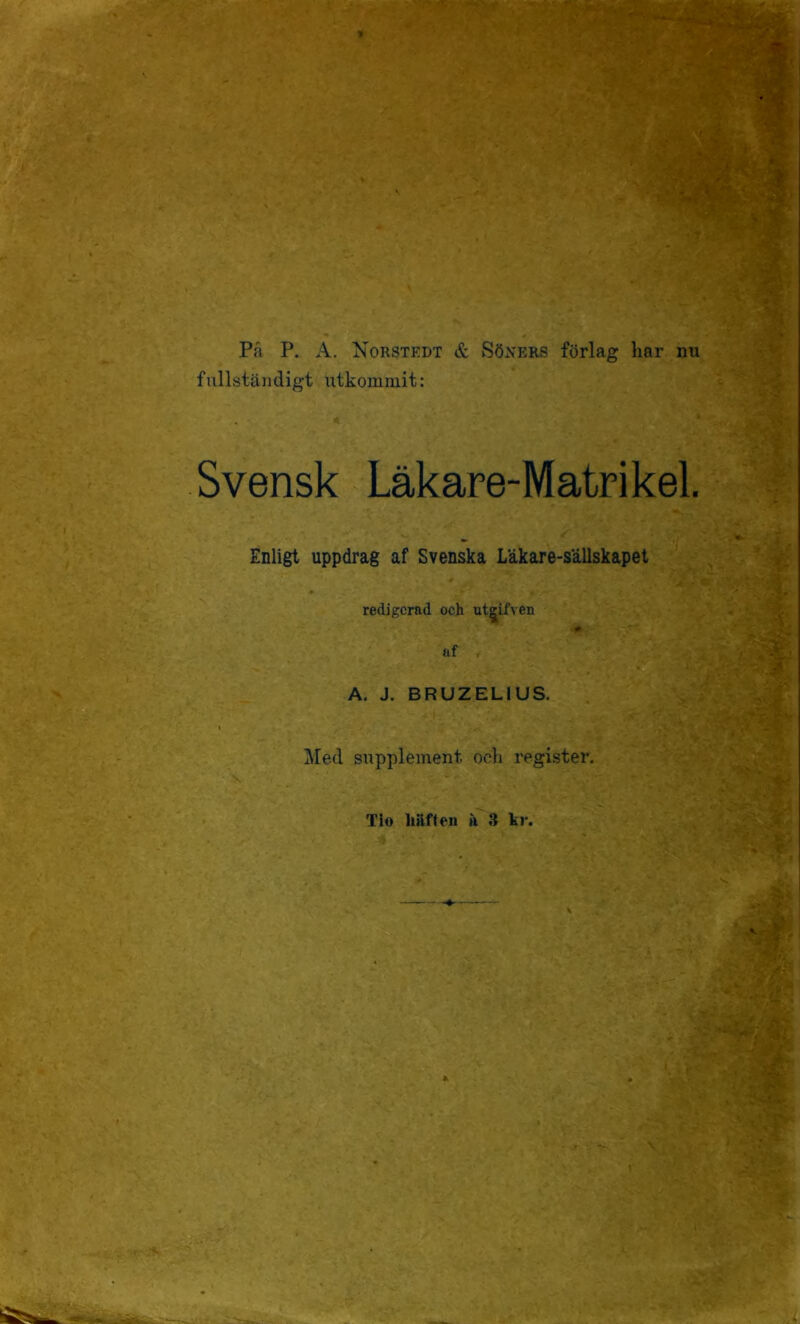 På P, A. Norstedt & Söners förlag liar nu fullständigt utkommit: Svensk Läkare-Matrikel. Enligt uppdrag af Svenska Lakare-sällskapel redigerad och ut^ifven af , A. J. BRUZELIUS. Med supplement ocli register. Tio hiiften ä 3 kr.