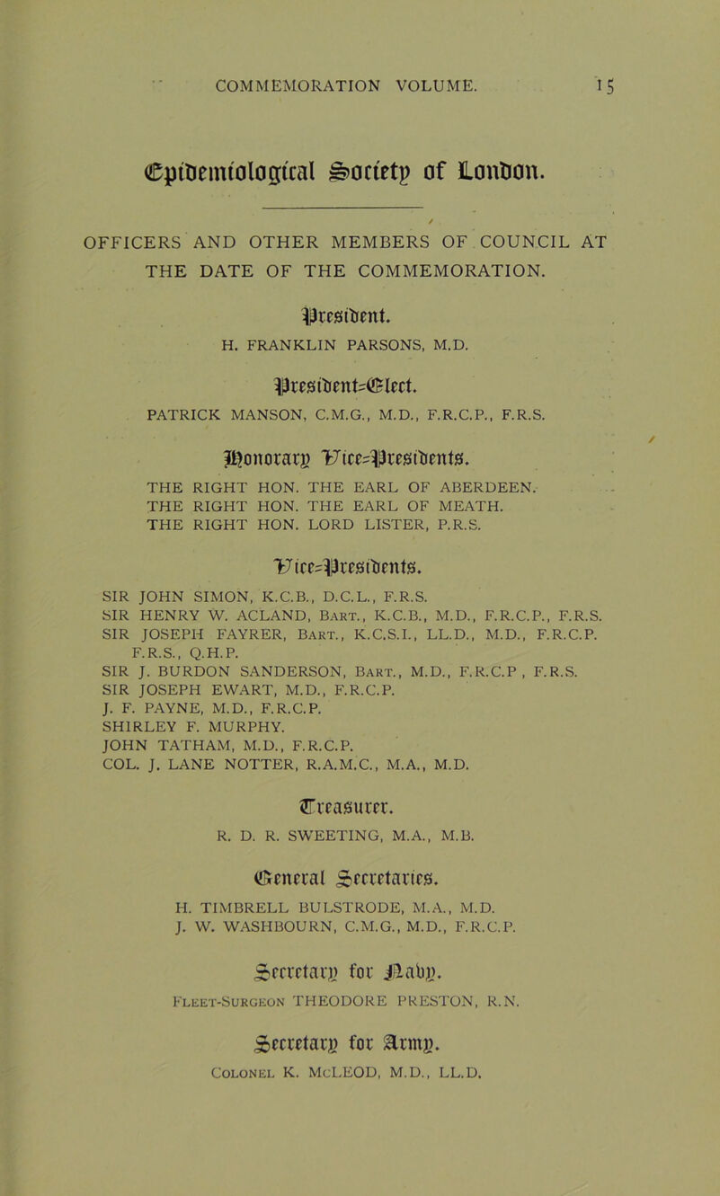 CptUemtologtcal ^octetp of Lontton. OFFICERS AND OTHER MEMBERS OF COUNCIL AT THE DATE OF THE COMMEMORATION. ^resibent. H. FRANKLIN PARSONS, M.D. ^restoenMElect PATRICK MANSON. C.M.G., M.D., F.R.C.P., F.R.S. ?i?onorarj) T^ice^resitients. THE RIGHT HON. THE EARL OF ABERDEEN. THE RIGHT HON. THE EARL OF MEATH. THE RIGHT HON. LORD LISTER, P.R.S. 'fcJtce^res (bents. SIR JOHN SIMON, K.C.B., D.C.L., F.R.S. SIR HENRY W. ACLAND, Bart., K.C.B., M.D., F.R.C.P., F.R.S. SIR JOSEPH FAYRER, Bart., K.C.S.I., LL.D., M.D., F.R.C.P. F.R.S., Q.H.P. SIR J. BURDON SANDERSON, Bart., M.D., F.R.C.P, F.R.S. SIR JOSEPH EWART, M.D., F.R.C.P. J. F. PAYNE, M.D., F.R.C.P. SHIRLEY F. MURPHY. JOHN TATHAM, M.D., F.R.C.P. COL. J. LANE NOTTER, R.A.M.C., M.A., M.D. treasurer. R. D. R. SWEETING, M.A., M.B. Genual Secretaries. H. TIMBRELL BULSTRODE, M.A., M.D. J. W. WASHBOURN, C.M.G., M.D., F.R.C.P. Sberretarj) for iBtabj). Fleet-Surgeon THEODORE PRESTON, R.N. SSecretarg for iUrntj). Colonel K. McLEOD, M.D., LL.D.