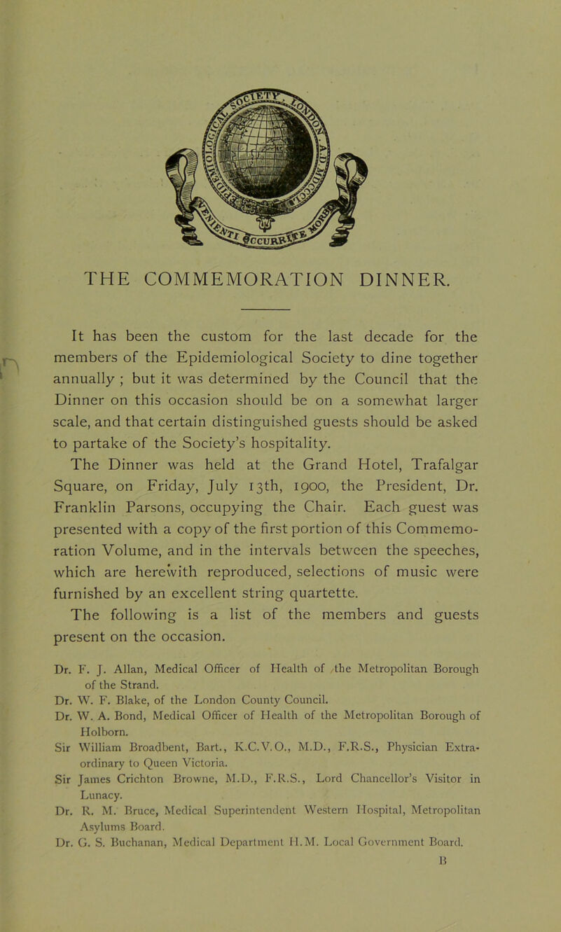 THE COMMEMORATION DINNER. It has been the custom for the last decade for the members of the Epidemiological Society to dine together annually ; but it was determined by the Council that the Dinner on this occasion should be on a somewhat larger scale, and that certain distinguished guests should be asked to partake of the Society’s hospitality. The Dinner was held at the Grand Hotel, Trafalgar Square, on Friday, July 13th, 1900, the President, Dr. Franklin Parsons, occupying the Chair. Each guest was presented with a copy of the first portion of this Commemo- ration Volume, and in the intervals between the speeches, which are herewith reproduced, selections of music were furnished by an excellent string quartette. The following is a list of the members and guests present on the occasion. Dr. F. J. Allan, Medical Officer of Health of the Metropolitan Borough of the Strand. Dr. W. F. Blake, of the London County Council. Dr. W. A. Bond, Medical Officer of Health of the Metropolitan Borough of Holborn. Sir William Broadbent, Bart., K.C.V.O., M.D., F.R.S., Physician Extra- ordinary to Queen Victoria. Sir James Crichton Browne, M.D., F.R.S., Lord Chancellor’s Visitor in Lunacy. Dr. R. M. Bruce, Medical Superintendent Western Hospital, Metropolitan Asylums Board. Dr. G. S. Buchanan, Medical Department II.M. Local Government Board. B