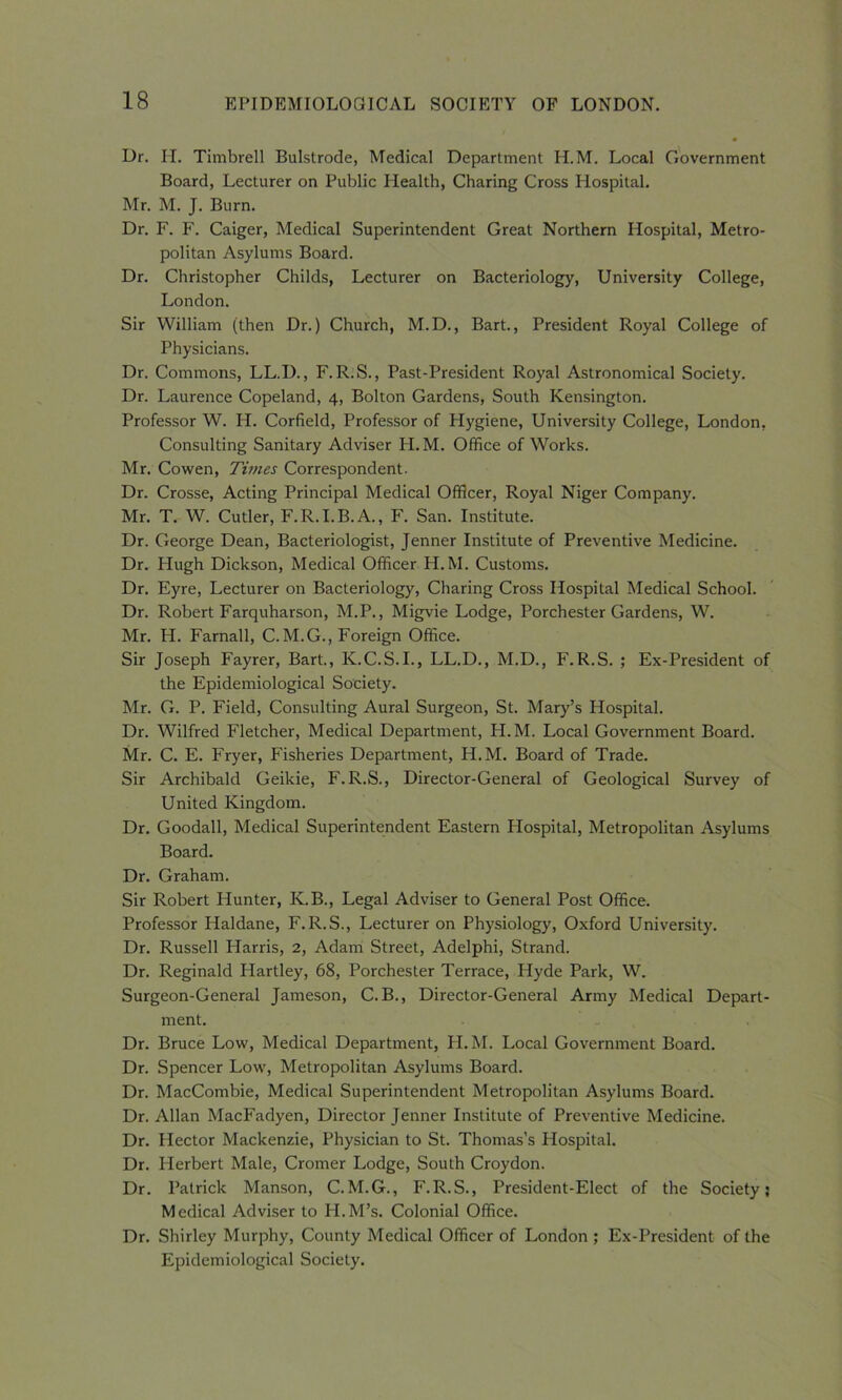 Dr. H. Timbrell Bulstrode, Medical Department H.M. Local Government Board, Lecturer on Public Health, Charing Cross Hospital. Mr. M. J. Burn. Dr. F. F. Caiger, Medical Superintendent Great Northern Hospital, Metro- politan Asylums Board. Dr. Christopher Childs, Lecturer on Bacteriology, University College, London. Sir William (then Dr.) Church, M.D., Bart., President Royal College of Physicians. Dr. Commons, LL.D., F. R.S., Past-President Royal Astronomical Society. Dr. Laurence Copeland, 4, Bolton Gardens, South Kensington. Professor W. H. Corfield, Professor of Hygiene, University College, London, Consulting Sanitary Adviser H.M. Office of Works. Mr. Cowen, Times Correspondent. Dr. Crosse, Acting Principal Medical Officer, Royal Niger Company. Mr. T. W. Cutler, F.R. I.B.A., F. San. Institute. Dr. George Dean, Bacteriologist, Jenner Institute of Preventive Medicine. Dr. Plugh Dickson, Medical Officer H.M. Customs. Dr. Eyre, Lecturer on Bacteriology, Charing Cross Hospital Medical School. Dr. Robert Farquharson, M.P., Migvie Lodge, Porchester Gardens, W. Mr. Ii. Farnall, C.M.G., Foreign Office. Sir Joseph Fayrer, Bart., K.C.S.I., LL.D., M.D., F.R.S. ; Ex-President of the Epidemiological Society. Mr. G. P. Field, Consulting Aural Surgeon, St. Mary’s Hospital. Dr. Wilfred Fletcher, Medical Department, H.M. Local Government Board. Mr. C. E. Fryer, Fisheries Department, H.M. Board of Trade. Sir Archibald Geikie, F.R.S., Director-General of Geological Survey of United Kingdom. Dr. Goodall, Medical Superintendent Eastern Hospital, Metropolitan Asylums Board. Dr. Graham. Sir Robert Hunter, K.B., Legal Adviser to General Post Office. Professor Haldane, F.R.S., Lecturer on Physiology, Oxford University. Dr. Russell Harris, 2, Adam Street, Adelphi, Strand. Dr. Reginald Hartley, 68, Porchester Terrace, Hyde Park, W. Surgeon-General Jameson, C.B., Director-General Army Medical Depart- ment. Dr. Bruce Low, Medical Department, H.M. Local Government Board. Dr. Spencer Low, Metropolitan Asylums Board. Dr. MacCombie, Medical Superintendent Metropolitan Asylums Board. Dr. Allan MacFadyen, Director Jenner Institute of Preventive Medicine. Dr. Hector Mackenzie, Physician to St. Thomas’s Hospital. Dr. Herbert Male, Cromer Lodge, South Croydon. Dr. Patrick Manson, C.M.G., F.R.S., President-Elect of the Society; Medical Adviser to IT.M’s. Colonial Office. Dr. Shirley Murphy, County Medical Officer of London ; Ex-President of the Epidemiological Society.