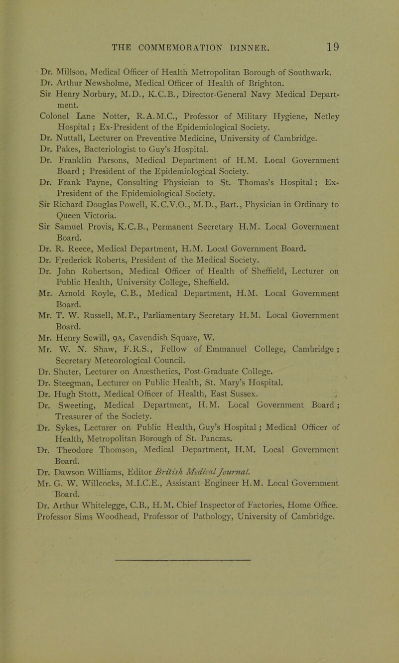 Dr. Millson, Medical Officer of Health Metropolitan Borough of Southwark. Dr. Arthur Newsholme, Medical Officer of Health of Brighton. Sir Henry Norbury, M.D., K.C.B., Director-General Navy Medical Depart- ment. Colonel Lane Notter, R.A.M.C., Professor of Military Hygiene, Netley Hospital ; Ex-President of the Epidemiological Society. Dr. Nuttall, Lecturer on Preventive Medicine, University of Cambridge. Dr. Pakes, Bacteriologist to Guy’s Hospital. Dr. Franklin Parsons, Medical Department of H.M. Local Government Board ; President of the Epidemiological Society. Dr. Frank Payne, Consulting Physician to St. Thomas’s Hospital; Ex- President of the Epidemiological Society. Sir Richard Douglas Powell, K.C.V.O., M.D., Bart., Physician in Ordinary to Queen Victoria. Sir Samuel Provis, K.C.B., Permanent Secretary H.M. Local Government Board. Dr. R. Reece, Medical Department, H.M. Local Government Board. Dr. Frederick Roberts, President of the Medical Society. Dr. John Robertson, Medical Officer of Health of Sheffield, Lecturer on Public Health, University College, Sheffield. Mr. Arnold Royle, C.B., Medical Department, H.M. Local Government Board. Mr. T. W. Russell, M.P., Parliamentary Secretary H.M. Local Government Board. Mr. Henry Sewill, 9A, Cavendish Square, W. Mr. W. N. Shaw, F.R.S., Fellow of Emmanuel College, Cambridge ; Secretary Meteorological Council. Dr. Shuter, Lecturer on Anaesthetics, Post-Graduate College. Dr. Steegman, Lecturer on Public Health, St. Mary’s Hospital. Dr. Hugh Stott, Medical Officer of Health, East Sussex. Dr. Sweeting, Medical Department, H. M. Local Government Board; Treasurer of the Society. Dr. Sykes, Lecturer on Public Health, Guy’s Hospital; Medical Officer of Health, Metropolitan Borough of St. Pancras. Dr. Theodore Thomson, Medical Department, H.M. Local Government Board. Dr. Dawson Williams, Editor British Medical Journal. Mr. G. W. Willcocks, M.I.C.E., Assistant Engineer H.M. Local Government Board. Dr. Arthur Whitelegge, C.B., H.M. Chief Inspector of Factories, Home Office. Professor Sims Woodhead, Professor of Pathology, University of Cambridge.