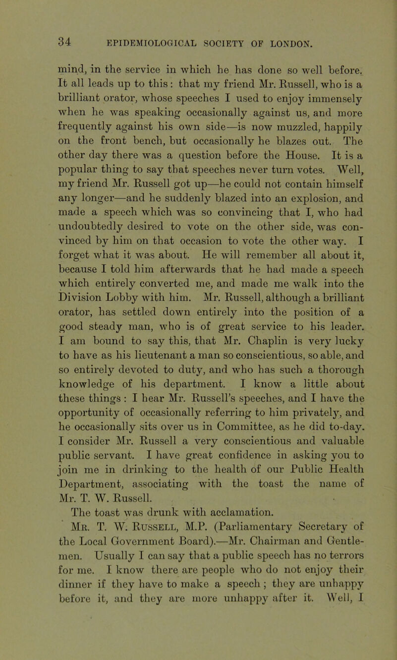 mind, in the service in which he has done so well before. It all leads up to this: that my friend Mr. Russell, who is a brilliant orator, whose speeches I used to enjoy immensely when he was speaking occasionally against us, and more frequently against his own side—is now muzzled, happily on the front bench, but occasionally he blazes out. The other day there was a question before the House. It is a popular thing to say that speeches never turn votes. Well, my friend Mr. Russell got up—he could not contain himself any longer—and he suddenly blazed into an explosion, and made a speech which was so convincing that I, who had undoubtedly desired to vote on the other side, was con- vinced by him on that occasion to vote the other way. I forget what it was about. He will remember all about it, because I told him afterwards that he had made a speech which entirely converted me, and made me walk into the Division Lobby with him. Mr. Russell, although a brilliant orator, has settled down entirely into the position of a good steady man, who is of great service to his leader. I am bound to say this, that Mr. Chaplin is very lucky to have as his lieutenant a man so conscientious, so able, and so entirely devoted to duty, and who has such a thorough knowledge of his department. I know a little about these things : I hear Mr. Russell’s speeches, and I have the opportunity of occasionally referring to him privately, and he occasionally sits over us in Committee, as he did to-day. I consider Mr. Russell a very conscientious and valuable public servant. I have great confidence in asking you to join me in drinking to the health of our Public Health Department, associating with the toast the name of Mr. T. W. Russell. The toast was drunk with acclamation. Mr. T. W. Russell, M.P. (Parliamentary Secretary of the Local Government Board).—Mr. Chairman and Gentle- men. Usually I can say that a public speech has no terrors for me. I know there are people who do not enjoy their dinner if they have to make a speech ; they are unhappy before it, and they are more unhappy after it. Well, I