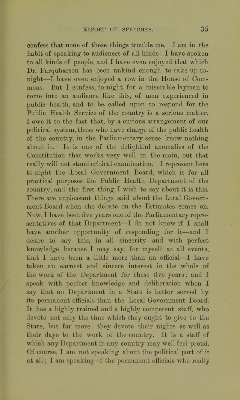 confess that none of these things trouble me. I am in the habit of speaking to audiences of all kinds: I have spoken to all kinds of people, and I have even enjoyed that which Dr. Farquharson has been unkind enough to rake up to- night—I have even enjoyed a row in the House of Com- mons. But I confess, to-night, for a miserable layman to come into an audience like this, of men experienced in public health, and to be. called upon to respond for the Public Health Service of the country is a serious matter. I owe it to the fact that, by a curious arrangement of our political system, those who have charge of the public health of the country, in the Parliamentary sense, know nothing about it. It is one of the delightful anomalies of the Constitution that works very well in the main, but that really will not stand critical examination. I represent here to-night the Local Government Board, which is for all practical purposes the Public Health Department of the country, and the first thing I wish to say about it is this. There are unpleasant things said about the Local Govern- ment Board when the debate on the Estimates comes on. Now, I have been five years one of the Parliamentary repre- sentatives of that Department—I do not know if I shall have another opportunity of responding for it—and I desire to say this, in all sincerity and with perfect knowledge, because I may say, for myself at all events, that I have been a little more than an official—I have taken an earnest and sincere interest in the whole of the work of the Department for these five years ; and I speak with perfect knowledge and deliberation when I say that no Department in a State is better served by its permanent officials than the Local Government Board. It has a highly trained and a highly competent staff, who devote not only the time which they ought to give to the State, but far more : they devote their nights as well as their days to the work of the country. It is a staff of which any Department in any country may well feel proud. Of course, I am not speaking about the political part of it at all; I am speaking of the permanent officials who really