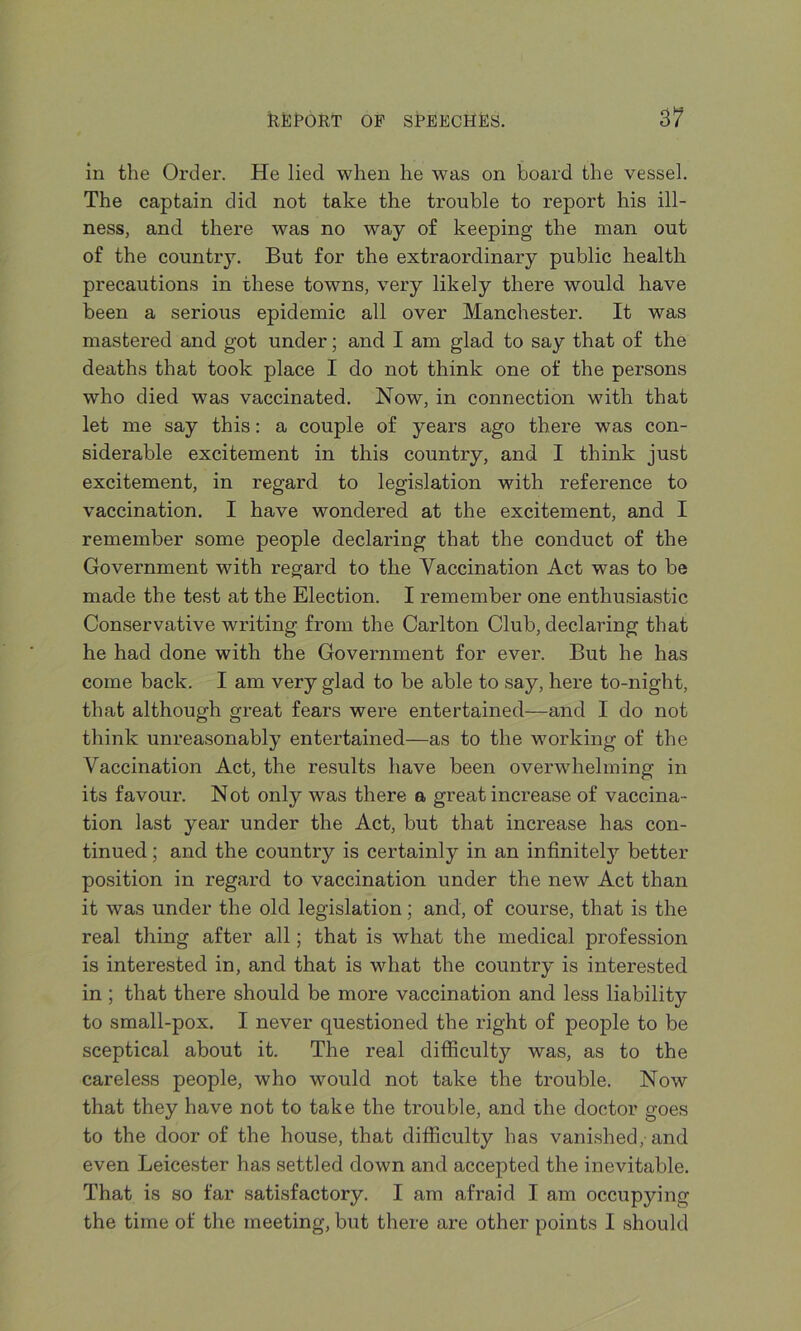 in the Order. He lied when he was on board the vessel. The captain did not take the trouble to report his ill- ness, and there was no way of keeping the man out of the country. But for the extraordinary public health precautions in these towns, very likely there would have been a serious epidemic all over Manchester. It was mastered and got under; and I am glad to say that of the deaths that took place I do not think one of the persons who died was vaccinated. Now, in connection with that let me say this: a couple of years ago there was con- siderable excitement in this country, and I think just excitement, in regard to legislation with reference to vaccination. I have wondered at the excitement, and I remember some people declaring that the conduct of the Government with regard to the Vaccination Act was to be made the test at the Election. I remember one enthusiastic Conservative writing from the Carlton Club, declaring that he had done with the Government for ever. But he has come back. I am very glad to be able to say, here to-night, that although great fears were entertained—and I do not think unreasonably entertained—as to the working of the Vaccination Act, the results have been overwhelming in its favour. Not only was there a great increase of vaccina- tion last year under the Act, but that increase has con- tinued ; and the country is certainly in an infinitely better position in regard to vaccination under the new Act than it was under the old legislation; and, of course, that is the real thing after all; that is what the medical profession is interested in, and that is what the country is interested in ; that there should be more vaccination and less liability to small-pox. I never questioned the right of people to be sceptical about it. The real difficulty was, as to the careless people, who would not take the trouble. Now that they have not to take the trouble, and the doctor goes to the door of the house, that difficulty has vanished, and even Leicester has settled down and accepted the inevitable. That is so far satisfactory. I am afraid I am occupying the time of the meeting, but there are other points I should