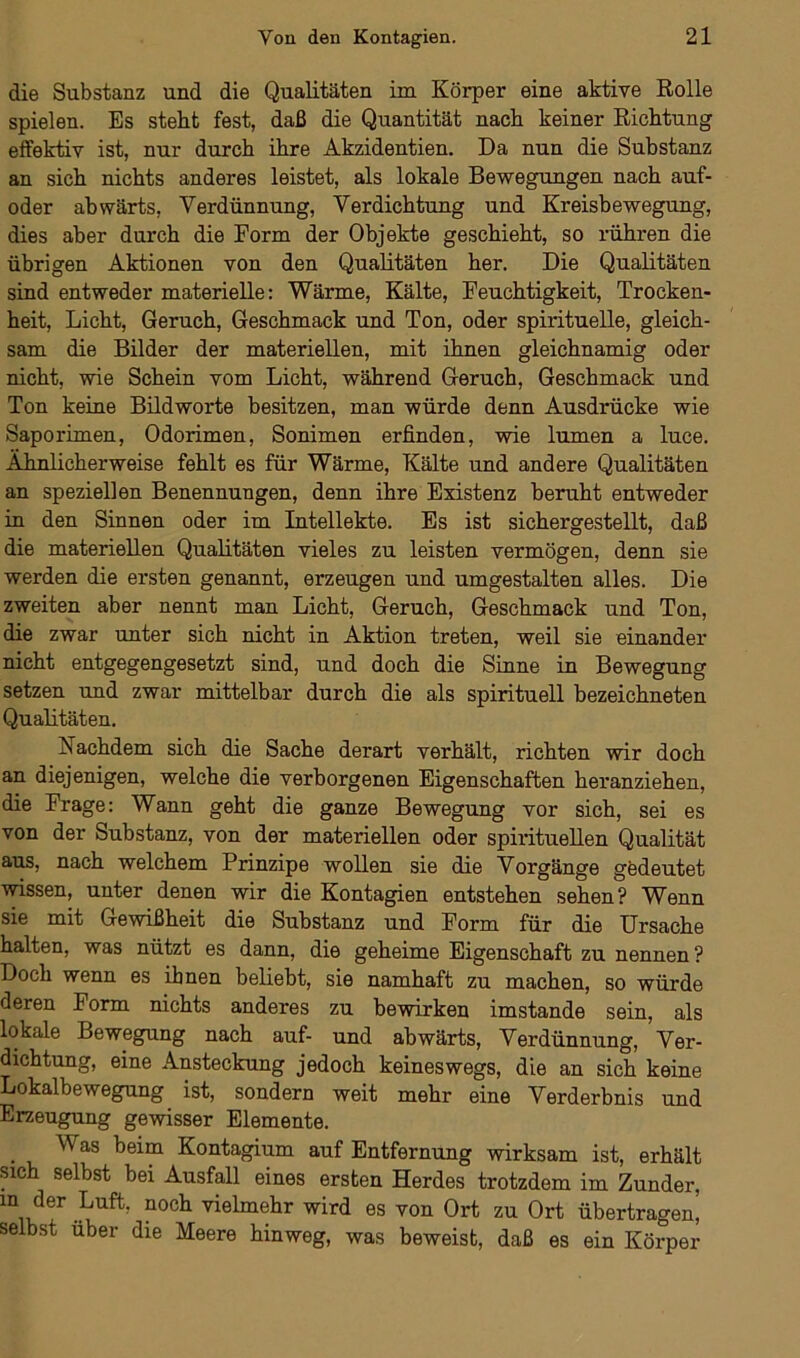 die Substanz und die Qualitäten im Körper eine aktive Rolle spielen. Es steht fest, daß die Quantität nach keiner Richtung effektiv ist, nur durch ihre Akzidentien. Da nun die Substanz an sich nichts anderes leistet, als lokale Bewegungen nach auf- oder abwärts, Verdünnung, Verdichtung und Kreisbewegung, dies aber durch die Form der Objekte geschieht, so rühren die übrigen Aktionen von den Qualitäten her. Die Qualitäten sind entweder materielle: Wärme, Kälte, Feuchtigkeit, Trocken- heit, Licht, Geruch, Geschmack und Ton, oder spirituelle, gleich- sam die Bilder der materiellen, mit ihnen gleichnamig oder nicht, wie Schein vom Licht, während Geruch, Geschmack und Ton keine Bildworte besitzen, man würde denn Ausdrücke wie Saporimen, Odorimen, Sonimen erfinden, wie lumen a luce. Ähnlicherweise fehlt es für Wärme, Kälte und andere Qualitäten an speziellen Benennungen, denn ihre Existenz beruht entweder in den Sinnen oder im Intellekte. Es ist sichergestellt, daß die materiellen Qualitäten vieles zu leisten vermögen, denn sie werden die ersten genannt, erzeugen und umgestalten alles. Die zweiten aber nennt man Licht, Geruch, Geschmack und Ton, die zwar unter sich nicht in Aktion treten, weil sie einander nicht entgegengesetzt sind, und doch die Sinne in Bewegung setzen und zwar mittelbar durch die als spirituell bezeichneten Qualitäten. Nachdem sich die Sache derart verhält, richten wir doch an diejenigen, welche die verborgenen Eigenschaften heranziehen, die Frage: Wann geht die ganze Bewegung vor sich, sei es von der Substanz, von der materiellen oder spirituellen Qualität aus, nach welchem Prinzipe wollen sie die Vorgänge gedeutet wissen, unter denen wir die Kontagien entstehen sehen? Wenn sie mit Gewißheit die Substanz und Form für die Ursache halten, was nützt es dann, die geheime Eigenschaft zu nennen ? Doch wenn es ihnen beliebt, sie namhaft zu machen, so würde deren Form nichts anderes zu bewirken imstande sein, als lokale Bewegung nach auf- und abwärts, Verdünnung, Ver- dichtung, eine Ansteckung jedoch keineswegs, die an sich keine Lokalbewegung ist, sondern weit mehr eine Verderbnis und Erzeugung gewisser Elemente. Was beim Kontagium auf Entfernung wirksam ist, erhält sich selbst bei Ausfall eines ersten Herdes trotzdem im Zunder, m der Luft, noch vielmehr wird es von Ort zu Ort übertragen’ selbst über die Meere hinweg, was beweist, daß es ein Körper