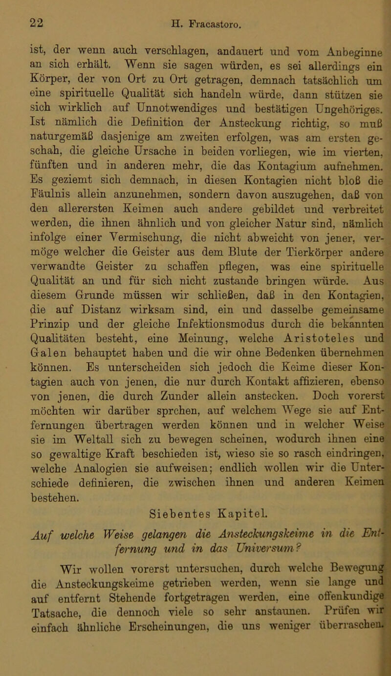 ist, der wenn auch verschlagen, andauert und vom Anbeginne an sich erhält. Wenn sie sagen würden, es sei allerdings ein Körper, der von Ort zu Ort getragen, demnach tatsächlich um eine spirituelle Qualität sich handeln würde, dann stützen sie sich wirklich auf Unnotwendiges und bestätigen Ungehöriges. Ist nämlich die Definition der Ansteckung richtig, so muß naturgemäß dasjenige am zweiten erfolgen, was am ersten ge- schah, die gleiche Ursache in beiden vorliegen, wie im vierten, fünften und in anderen mehr, die das Kontagium aufhehmen. Es geziemt sich demnach, in diesen Kontagien nicht bloß die Fäulnis allein anzunehmen, sondern davon auszugehen, daß von den allerersten Keimen auch andere gebildet und verbreitet werden, die ihnen ähnlich und von gleicher Natur sind, nämlich infolge einer Vermischung, die nicht ab weicht von jener, ver- möge welcher die Geister aus dem Blute der Tierkörper andere verwandte Geister zu schaffen pflegen, was eine spirituelle Qualität an und für sich nicht zustande bringen würde. Aus diesem Grunde müssen wir schließen, daß in den Kontagien, die auf Distanz wirksam sind, ein und dasselbe gemeinsame Prinzip und der gleiche Infektionsmodus durch die bekannten Qualitäten besteht, eine Meinung, welche Aristoteles und Galen behauptet haben und die wir ohne Bedenken übernehmen können. Es unterscheiden sich jedoch die Keime dieser Kon- tagien auch von jenen, die nur durch Kontakt affizieren, ebenso von jenen, die durch Zunder allein anstecken. Doch vorerst möchten wir darüber sprchen, auf welchem Wege sie auf Ent- fernungen übertragen werden können und in welcher Weise sie im Weltall sich zu bewegen scheinen, wodurch ihnen eine so gewaltige Kraft beschieden ist, wieso sie so rasch eindringen, welche Analogien sie aufweisen; endlich wollen wir die Unter- schiede definieren, die zwischen ihnen und anderen Keimen bestehen. Siebentes Kapitel. Auf welche Weise gelangen die Ansteckungskeime in die Ent- fernung und in das Universum? Wir wollen vorerst untersuchen, durch welche Bewegung die Ansteckungskeime getrieben werden, wenn sie lange und auf entfernt Stehende fortgetragen werden, eine offenkundige Tatsache, die dennoch viele so sehr anstaunen. Prüfen wir einfach ähnliche Erscheinungen, die uns weniger überraschen.