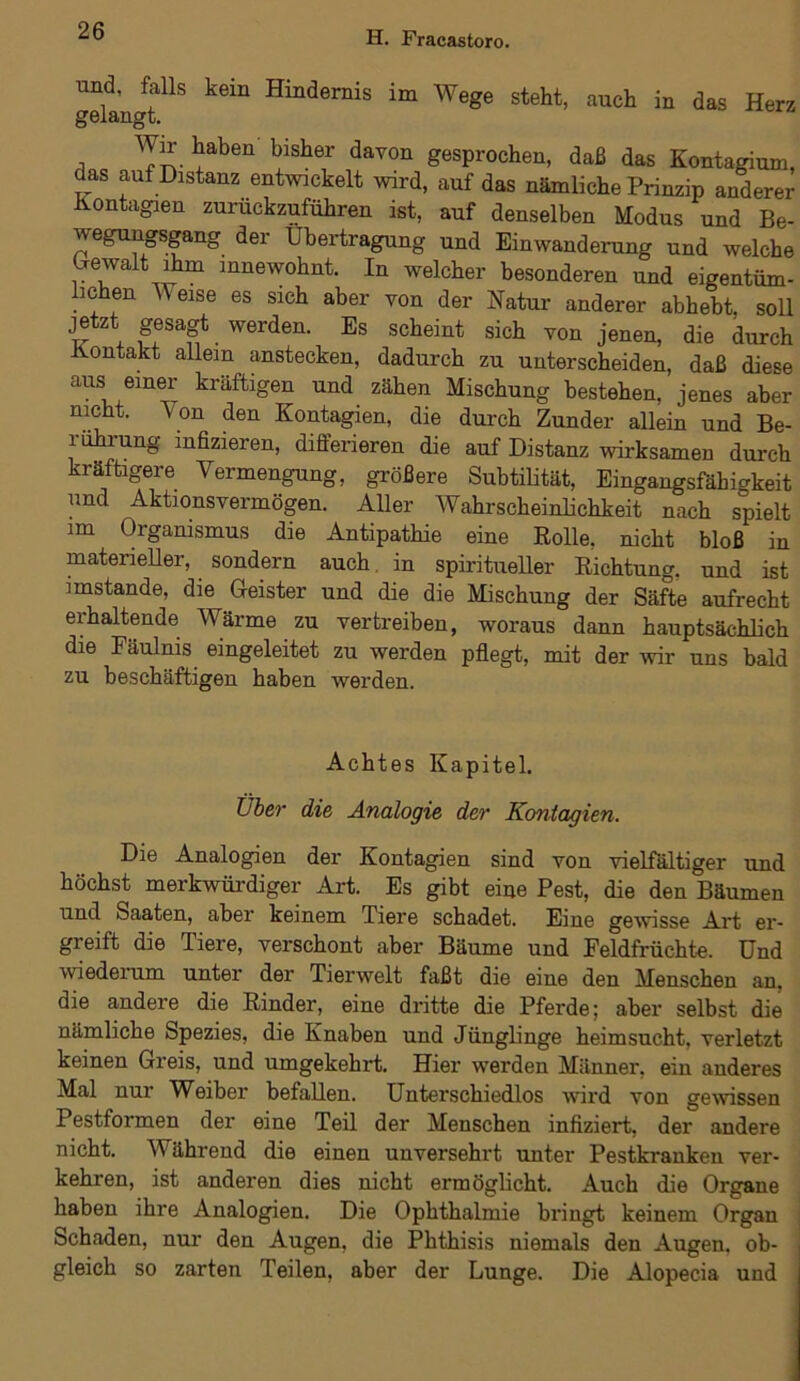 und, falls kein Hindernis im Wege steht, auch in das Herz gelangt. Wir haben bisher davon gesprochen, daß das Kontagium, das auf Distanz entwickelt wird, auf das nämliche Prinzip anderer Kontagien zuruckzuführen ist, auf denselben Modus und Be- wegungsgang der Übertragung und Einwanderung und welche Gewalt ihm innewohnt. In welcher besonderen und eigentüm- lichen Weise es sieh aber von der Natur anderer abhebt, soll jetzt gesagt werden. Es scheint sich von jenen, die durch Kontakt allem anstecken, dadurch zu unterscheiden, daß diese aus emer kräftigen und zähen Mischung bestehen, jenes aber nicht. \ on den Kontagien, die durch Zunder allein und Be- rührung infizieren, differieren die auf Distanz wirksamen durch kräftigere Vermengung, größere Subtilität, Eingangsfähigkeit und Aktionsvermögen. Aller Wahrscheinlichkeit nach spielt im Organismus die Antipathie eine Rolle, nicht bloß in materieller, sondern auch in spiritueller Richtung, und ist imstande, die Geister und die die Mischung der Säfte aufrecht erhaltende Wärme zu vertreiben, woraus dann hauptsächlich die Fäulnis eingeleitet zu werden pflegt, mit der wir uns bald zu beschäftigen haben werden. Achtes Kapitel. Über die Analogie der Kontagien. Die Analogien der Kontagien sind von vielfältiger und höchst merkwürdiger Art. Es gibt eine Pest, die den Bäumen und Saaten, aber keinem Tiere schadet. Eine gewisse Art er- greift die Tiere, verschont aber Bäume und Feldfrüchte. Und wiederum unter der Tierwelt faßt die eine den Menschen an, die andere die Rinder, eine dritte die Pferde; aber selbst die nämliche Spezies, die Knaben und Jünglinge heimsucht, verletzt keinen Greis, und umgekehrt. Hier werden Männer, ein anderes Mal nur Weiber befallen. Unterschiedlos wird von gewissen Pestformen der eine Teil der Menschen infiziert, der andere nicht. Während die einen unversehrt unter Pestkranken ver- kehren, ist anderen dies nicht ermöglicht. Auch die Organe haben ihre Analogien. Die Ophthalmie bringt keinem Organ Schaden, nur den Augen, die Phthisis niemals den Augen, ob- gleich so zarten Teilen, aber der Lunge. Die Alopecia und