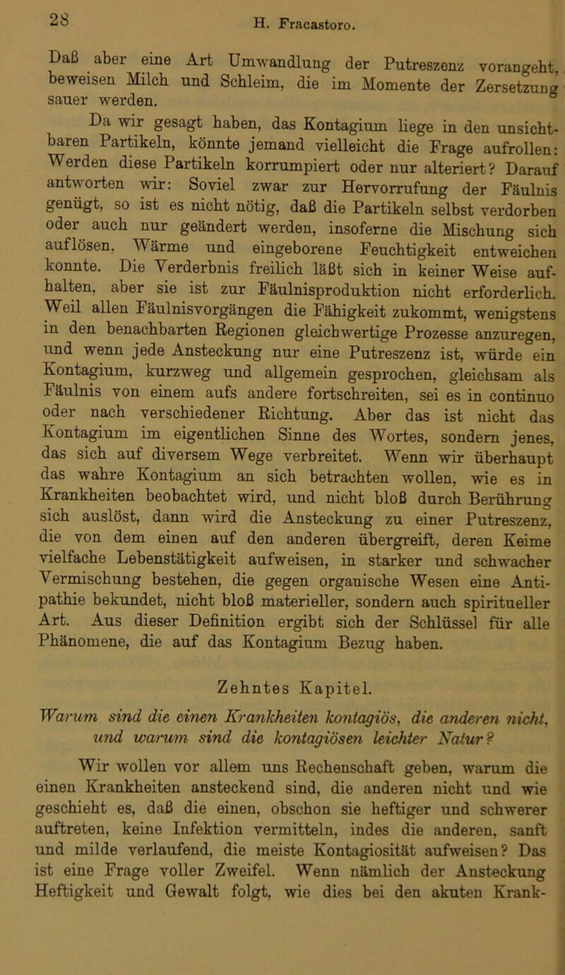 Daß aber eine Art Umwandlung der Putreszenz vorangeht, beweisen Milch und Schleim, die im Momente der Zersetzung sauer werden. Da wir gesagt haben, das Kontagium liege in den unsicht- baren Partikeln, könnte jemand vielleicht die Frage aufrollen: Werden diese Partikeln korrumpiert oder nur alteriert? Darauf antworten wir: Soviel zwar zur Hervorrufung der Fäulnis genügt, so ist es nicht nötig, daß die Partikeln selbst verdorben oder auch nur geändert werden, insoferne die Mischung sich auf lösen, Wärme und eingeborene Feuchtigkeit entweichen konnte. Die Verderbnis freilich läßt sich in keiner Weise auf- halten, aber sie ist zur Fäulnisproduktion nicht erforderlich. Weil allen Fäulnisvorgängen die Fähigkeit zukommt, wenigstens in den benachbarten Regionen gleichwertige Prozesse anzuregen, und wenn jede Ansteckung nur eine Putreszenz ist, würde ein Kontagium, kurzweg und allgemein gesprochen, gleichsam als Fäulnis von einem aufs andere fortschreiten, sei es in continuo oder nach verschiedener Richtung. Aber das ist nicht das Kontagium im eigentlichen Sinne des Wortes, sondern jenes, das sich auf diversem Wege verbreitet. Wenn wir überhaupt das wahre Kontagium an sich betrachten wollen, wie es in Krankheiten beobachtet wird, und nicht bloß durch Berührung sich auslöst, dann wird die Ansteckung zu einer Putreszenz, die von dem einen auf den anderen übergreift, deren Keime vielfache Lebenstätigkeit aufweisen, in starker und schwacher Vermischung bestehen, die gegen organische Wesen eine Anti- pathie bekundet, nicht bloß materieller, sondern auch spiritueller Art. Aus dieser Definition ergibt sich der Schlüssel für alle Phänomene, die auf das Kontagium Bezug haben. Zehntes Kapitel. Warum sind die einen Krankheiten kontagiös, die anderen nicht, und warum sind die kontagiösen leichter Natur? Wir wollen vor allem uns Rechenschaft geben, warum die einen Krankheiten ansteckend sind, die anderen nicht und wie geschieht es, daß die einen, obschon sie heftiger und schwerer auftreten, keine Infektion vermitteln, indes die anderen, sanft und milde verlaufend, die meiste Ivontagiosität aufweisen? Das ist eine Frage voller Zweifel. Wenn nämlich der Ansteckung Heftigkeit und Gewalt folgt, wie dies bei den akuten Kx-ank-