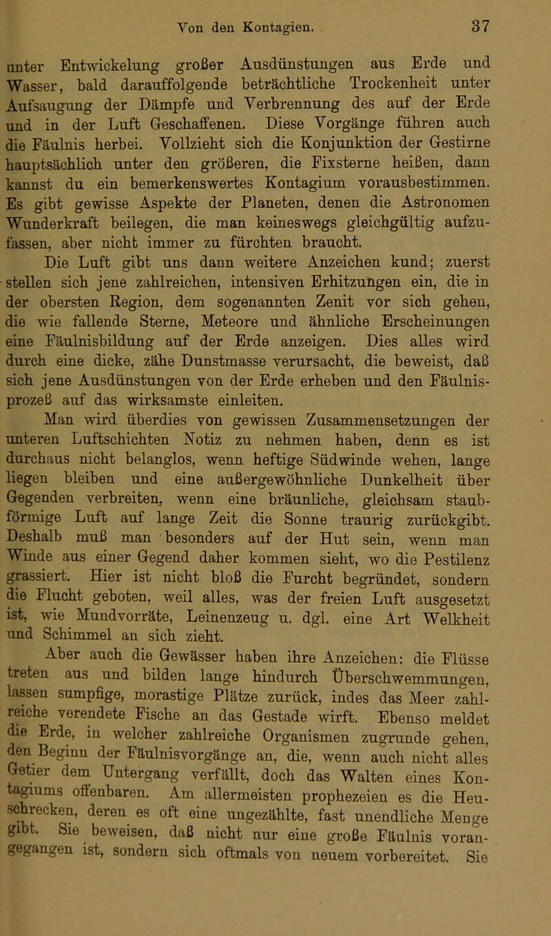 unter Entwickelung großer Ausdünstungen aus Erde und Wasser, bald darauffolgende beträchtliche Trockenheit unter Aufsaugung der Dämpfe und Verbrennung des auf der Erde und in der Luft Geschaffenen. Diese Vorgänge führen auch die Fäulnis herbei. Vollzieht sich die Konjunktion der Gestirne hauptsächlich unter den größeren, die Fixsterne heißen, dann kannst du ein bemerkenswertes Kontagium vorausbestimmen. Es gibt gewisse Aspekte der Planeten, denen die Astronomen Wunderkraft beilegen, die man keineswegs gleichgültig aufzu- fassen, aber nicht immer zu fürchten braucht. Die Luft gibt uns dann weitere Anzeichen kund; zuerst stellen sich jene zahlreichen, intensiven Erhitzungen ein, die in der obersten Region, dem sogenannten Zenit vor sich gehen, die wie fallende Sterne, Meteore und ähnliche Erscheinungen eine Fäulnisbildung auf der Erde anzeigen. Dies alles wird durch eine dicke, zähe Dunstmasse verursacht, die beweist, daß sich jene Ausdünstungen von der Erde erheben und den Fäulnis- prozeß auf das wirksamste einleiten. Man wird überdies von gewissen Zusammensetzungen der unteren Luftschichten Notiz zu nehmen haben, denn es ist durchaus nicht belanglos, wenn heftige Südwinde wehen, lange liegen bleiben und eine außergewöhnliche Dunkelheit über Gegenden verbreiten, wenn eine bräunliche, gleichsam staub- förmige Luft auf lange Zeit die Sonne traurig zurückgibt. Deshalb muß man besonders auf der Hut sein, wenn man Winde aus einer Gegend daher kommen sieht, wo die Pestilenz grassiert. Hier ist nicht bloß die Furcht begründet, sondern die Flucht geboten, weil alles, was der freien Luft ausgesetzt ist, wie Mundvorräte, Leinenzeug u. dgl. eine Art Welkheit und Schimmel an sich zieht. Aber auch die Gewässer haben ihre Anzeichen: die Flüsse treten aus und bilden lange hindurch Überschwemmungen, lassen sumpfige, morastige Plätze zurück, indes das Meer zahl- reiche verendete Fische an das Gestade wirft. Ebenso meldet die Erde, in welcher zahlreiche Organismen zugrunde gehen, den Beginn der Fäulnisvorgänge an, die, wenn auch nicht alles Getier dem Untergang verfällt, doch das Walten eines Kon- tagiums offenbaren. Am allermeisten prophezeien es die Heu- schrecken, deren es oft eine ungezählte, fast unendliche Menge gibt. Sie beweisen, daß nicht nur eine große Fäulnis voran- gegangen ist, sondern sich oftmals von neuem vorbereitet. Sie