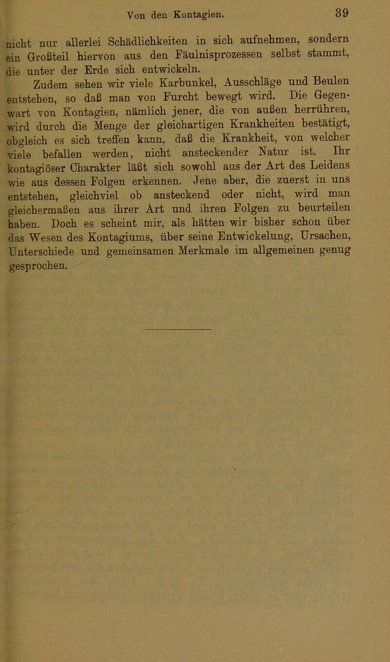 nicht nur allerlei Schädlichkeiten in sich aufnehmen, sondern ein Großteil hiervon aus den Fäulnisprozessen selbst stammt, die unter der Erde sich entwickeln. Zudem sehen wir viele Karbunkel, Ausschläge und Beulen entstehen, so daß man von Furcht bewegt wird. Die Gegen- wart von Kontagien, nämlich jener, die von außen herrühren, wird durch die Menge der gleichartigen Krankheiten bestätigt, obgleich es sich treffen kann, daß die Krankheit, von welcher viele befallen werden, nicht ansteckender Natur ist. Ihr kontagiöser Charakter läßt sich sowohl aus der Art des Leidens wie aus dessen Folgen erkennen. Jene aber, die zuerst in uns entstehen, gleichviel ob ansteckend oder nicht, wird man gleichermaßen aus ihrer Art und ihren Folgen zu beurteilen haben. Doch es scheint mir, als hätten wir bisher schon über das Wesen des Kontagiums, über seine Entwickelung, Ursachen, Unterschiede und gemeinsamen Merkmale im allgemeinen genug gesprochen.