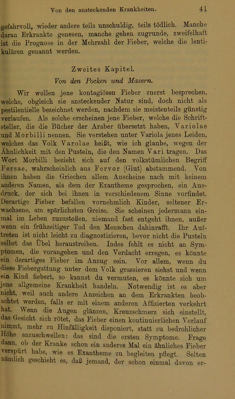 gefahrvoll, wieder andere teils unschuldig, teils tödlich. Manche daran Erkrankte genesen, manche gehen zugrunde, zweifelhaft ist die Prognose in der Mehrzahl der Fieber, welche die lenti- kulären genannt werden. Zweites Kapitel. Von den Pocken und Masern. Wir wollen jene kontagiösen Fieber zuerst besprechen, welche, obgleich sie ansteckender Natur sind, doch nicht als pestilentielle bezeichnet werden, nachdem sie meistenteils günstig verlaufen. Als solche erscheinen jene Fieber, welche die Schrift- steller, die die Bücher der Araber übersetzt haben, Variolae und Morbilli nennen. Sie verstehen unter Variola jenes Leiden, welches das Volk Varolae heißt, wie ich glaube, wegen der Ähnlichkeit mit den Pusteln, die den Namen Vari tragen. Das Wort Morbilli bezieht sich auf den volkstümlichen Begriff Fersae, wahrscheinlich aus F er vor (Gflut) abstammend. Von ihnen haben die Griechen allem Anscheine nach mit keinem anderen Namen, als dem der Exantheme gesprochen, ein Aus- druck, der sich bei ihnen in verschiedenem Sinne vorfindet. Derartige Fieber befallen vornehmlich Kinder, seltener Er- wachsene, am spärlichsten Greise. Sie scheinen jedermann ein- mal im Leben zuzustoßen, niemand fast entgeht ihnen, außer wenn ein frühzeitiger Tod den Menschen dahinrafft. Ihr Auf- treten ist nicht leicht zu diagnostizieren, bevor nicht die Pusteln selbst das Übel heraustreiben. Indes fehlt es nicht an Sym- ptomen, die vorangehen und den Verdacht erregen, es könnte ein derartiges Fieber im Anzug sein. Vor allem, wenn du diese Fiebergattung unter dem Volk grassieren siehst und wenn ein Kind fiebert, so kannst du vermuten, es könnte sich um jene allgemeine Krankheit handeln. Notwendig ist es aber nicht, weil auch andere Anzeichen an dem Erkrankten beob- achtet werden, falls er mit einem anderen Affizierten verkehrt hat. ^ \\ enn die Augen glänzen, Kreuzschmerz sich einstellt, das Gesicht sich rötet, das Fieber einen kontinuierlichen Verlauf nimmt, mehr zu Hinfälligkeit disponiert, statt zu bedrohlicher ö e anzuschwellen: das sind die ersten Symptome. Frage dann, ob der Kranke schon ein anderes Mal ein ähnliches Fieber verspürt habe, wie es Exantheme zu begleiten pflegt. Selten nämlich geschieht es, daß jemand, der schon einmal davon er-