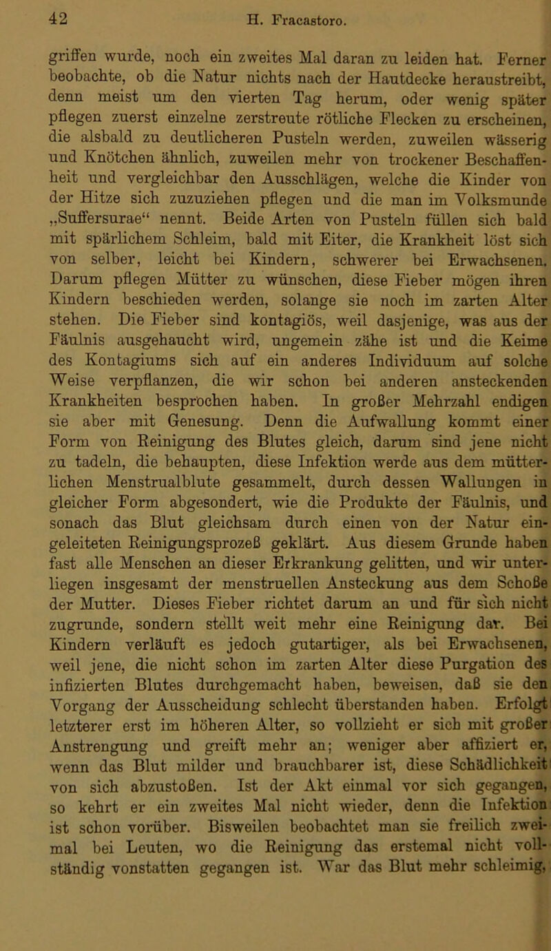 griffen wurde, noch ein zweites Mal daran zu leiden hat. Ferner beobachte, ob die Natur nichts nach der Hautdecke heraustreiht, denn meist um den vierten Tag herum, oder wenig später pflegen zuerst einzelne zerstreute rötliche Flecken zu erscheinen, die alsbald zu deutlicheren Pusteln werden, zuweilen wässerig und Knötchen ähnlich, zuweilen mehr von trockener Beschaffen- heit und vergleichbar den Ausschlägen, welche die Kinder von der Hitze sich zuzuziehen pflegen und die man im Yolksmunde „Suffersurae“ nennt. Beide Arten von Pusteln füllen sich bald mit spärlichem Schleim, bald mit Eiter, die Krankheit löst sich von selber, leicht bei Kindern, schwerer bei Erwachsenen. Darum pflegen Mütter zu wünschen, diese Fieber mögen ihren Kindern beschieden werden, solange sie noch im zarten Alter stehen. Die Fieber sind kontagiös, weil dasjenige, was aus der Fäulnis ausgehaucht wird, ungemein zähe ist und die Keime des Kontagiums sich auf ein anderes Individuum auf solche Weise verpflanzen, die wir schon bei anderen ansteckenden Krankheiten besprochen haben. In großer Mehrzahl endigen sie aber mit Genesung. Denn die Aufwallung kommt einer Form von Reinigung des Blutes gleich, darum sind jene nicht zu tadeln, die behaupten, diese Infektion werde aus dem mütter- lichen Menstrualblute gesammelt, durch dessen Wallungen in gleicher Form abgesondert, wie die Produkte der Fäulnis, und sonach das Blut gleichsam durch einen von der Natur ein- geleiteten Reinigungsprozeß geklärt. Aus diesem Grunde haben fast alle Menschen an dieser Erkrankung gelitten, und wir unter- liegen insgesamt der menstruellen Ansteckung aus dem Schoße der Mutter. Dieses Fieber richtet darum an und für sich nicht zugrunde, sondern stellt weit mehr eine Reinigung dar. Bei Kindern verläuft es jedoch gutartiger, als bei Erwachsenen, weil jene, die nicht schon im zarten Alter diese Purgation des infizierten Blutes durchgemacht haben, beweisen, daß sie den Vorgang der Ausscheidung schlecht überstanden haben. Erfolgt letzterer erst im höheren Alter, so vollzieht er sich mit großer Anstrengung und greift mehr an; weniger aber affiziert er, wenn das Blut milder und brauchbarer ist, diese Schädlichkeit von sich abzustoßen. Ist der Akt einmal vor sich gegangen, so kehrt er ein zweites Mal nicht wieder, denn die Infektion ist schon vorüber. Bisweilen beobachtet man sie freilich zwei- mal bei Leuten, wo die Reinigung das erstemal nicht voll- ständig vonstatten gegangen ist. War das Blut mehr schleimig,
