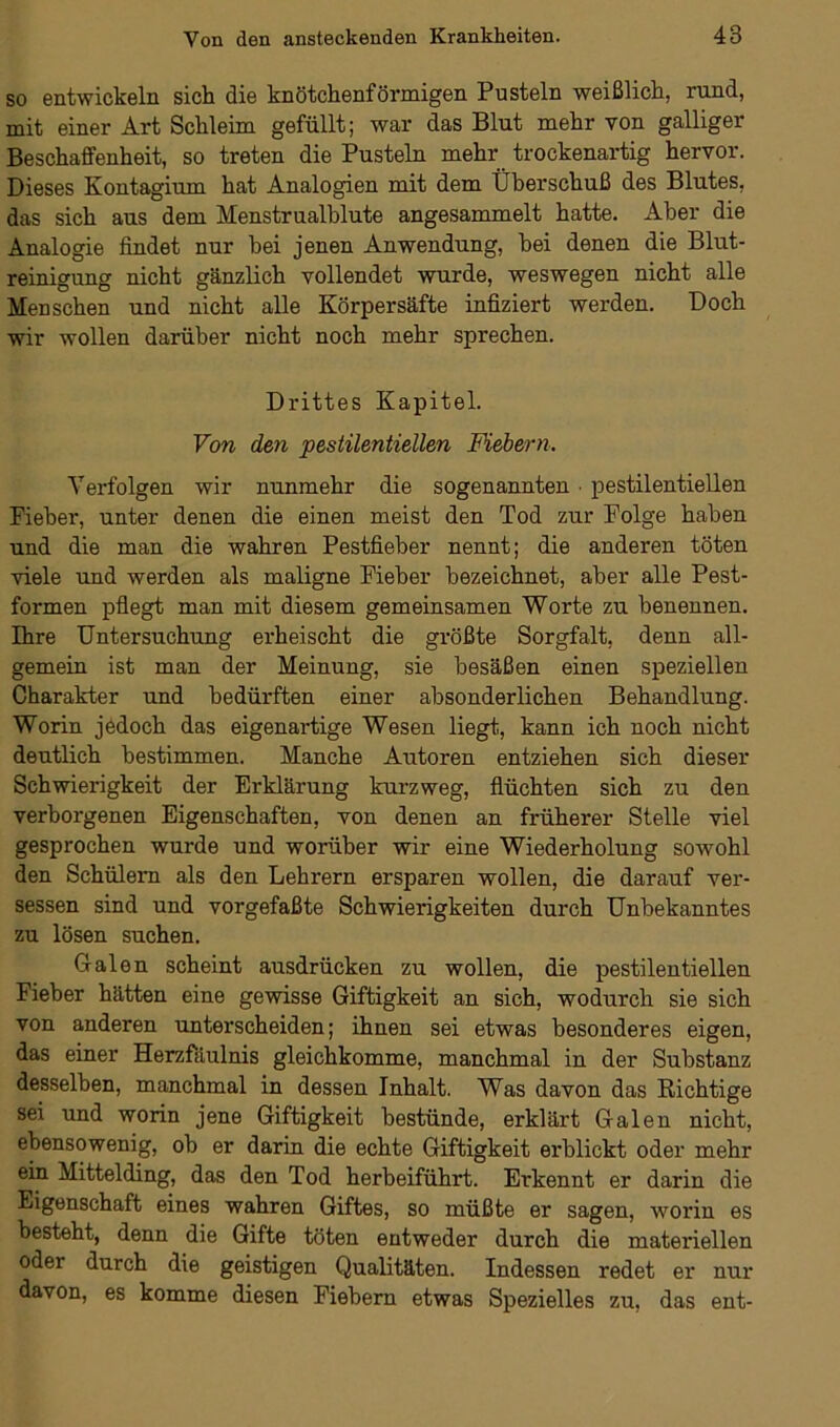 so entwickeln sich die knötchenförmigen Pusteln weißlich, rund, mit einer Art Schleim gefüllt; war das Blut mehr von galliger Beschaffenheit, so treten die Pusteln mehr trockenartig hervor. Dieses Kontagium hat Analogien mit dem Überschuß des Blutes, das sich aus dem Menstrualblute angesammelt hatte. Aber die Analogie findet nur bei jenen Anwendung, hei denen die Blut- reinigung nicht gänzlich vollendet wurde, weswegen nicht alle Menschen und nicht alle Körpersäfte infiziert werden. Doch wir wollen darüber nicht noch mehr sprechen. Drittes Kapitel. Von den pestilentiellen Fiebern. Verfolgen wir nunmehr die sogenannten ■ pestilentiellen Pi eher, unter denen die einen meist den Tod zur Folge haben und die man die wahren Pestfieber nennt; die anderen töten viele und werden als maligne Fieber bezeichnet, aber alle Pest- formen pflegt man mit diesem gemeinsamen Worte zu benennen. Ihre Untersuchung erheischt die größte Sorgfalt, denn all- gemein ist man der Meinung, sie besäßen einen speziellen Charakter und bedürften einer absonderlichen Behandlung. Worin jedoch das eigenartige Wesen liegt, kann ich noch nicht deutlich bestimmen. Manche Autoren entziehen sich dieser Schwierigkeit der Erklärung kurzweg, flüchten sich zu den verborgenen Eigenschaften, von denen an früherer Stelle viel gesprochen wurde und worüber wir eine Wiederholung sowohl den Schülern als den Lehrern ersparen wollen, die darauf ver- sessen sind und vorgefaßte Schwierigkeiten durch Unbekanntes zu lösen suchen. Galen scheint ausdrücken zu wollen, die pestilentiellen Fieber hätten eine gewisse Giftigkeit an sich, wodurch sie sich von anderen unterscheiden; ihnen sei etwas besonderes eigen, das einer Herzfäulnis gleichkomme, manchmal in der Substanz desselben, manchmal in dessen Inhalt. Was davon das Richtige sei und worin jene Giftigkeit bestünde, erklärt Galen nicht, ebensowenig, ob er darin die echte Giftigkeit erblickt oder mehr ein Mittelding, das den Tod herbeiführt. Erkennt er darin die Eigenschaft eines wahren Giftes, so müßte er sagen, worin es besteht, denn die Gifte töten entweder durch die materiellen oder durch die geistigen Qualitäten. Indessen redet er nur davon, es komme diesen Fiebern etwas Spezielles zu, das ent-