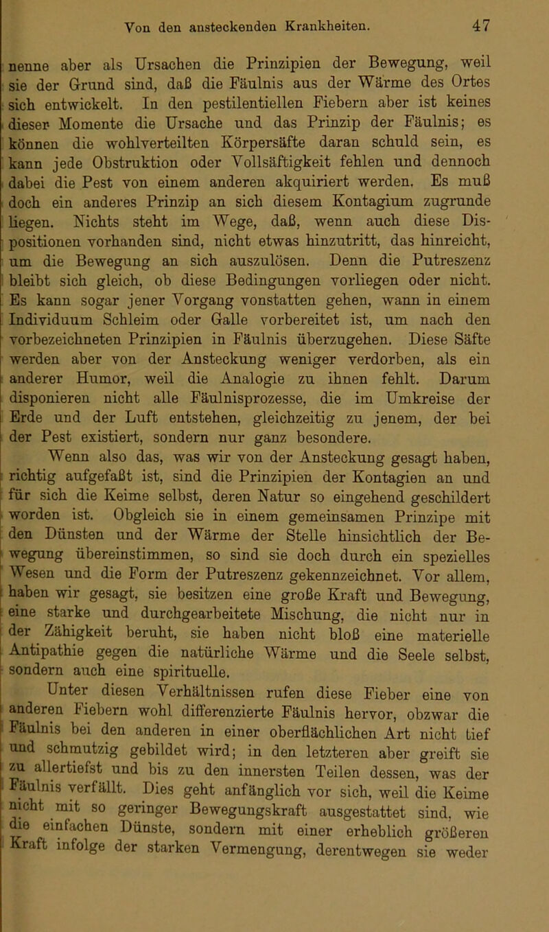 nenne aber als Ursachen die Prinzipien der Bewegung, weil sie der Grund sind, daß die Fäulnis aus der Wärme des Ortes sich entwickelt. In den pestilentiellen Fiebern aber ist keines dieser- Momente die Ursache und das Prinzip der Fäulnis; es können die wohlverteilten Körpersäfte daran schuld sein, es kann jede Obstruktion oder Yollsäftigkeit fehlen und dennoch dabei die Pest von einem anderen akquiriert werden. Es muß doch ein anderes Prinzip an sich diesem Kontagium zugrunde liegen. Nichts steht im Wege, daß, wenn auch diese Dis- positionen vorhanden sind, nicht etwas hinzutritt, das hinreicht, um die Bewegung an sich auszulösen. Denn die Putreszenz bleibt sich gleich, ob diese Bedingungen vorliegen oder nicht. Es kann sogar jener Vorgang vonstatten gehen, wann in einem Individuum Schleim oder Galle vorbereitet ist, um nach den vorbezeichneten Prinzipien in Fäulnis überzugehen. Diese Säfte werden aber von der Ansteckung weniger verdorben, als ein anderer Humor, weil die Analogie zu ihnen fehlt. Darum disponieren nicht alle Fäulnisprozesse, die im Umkreise der Erde und der Luft entstehen, gleichzeitig zu jenem, der bei der Pest existiert, sondern nur ganz besondere. Wenn also das, was wir von der Ansteckung gesagt haben, richtig aufgefaßt ist, sind die Prinzipien der Kontagien an und für sich die Keime selbst, deren Natur so eingehend geschildert worden ist. Obgleich sie in einem gemeinsamen Prinzipe mit den Dünsten und der Wärme der Stelle hinsichtlich der Be- ! wegung übereinstimmen, so sind sie doch durch ein spezielles ; Wesen und die Form der Putreszenz gekennzeichnet. Vor allem, \ haben wir gesagt, sie besitzen eine große Kraft und Bewegung, i eine starke und durchgearbeitete Mischung, die nicht nur in I ^er Zähigkeit beruht, sie haben nicht bloß eine materielle ! Antipathie gegen die natürliche Wärme und die Seele selbst, sondern auch eine spirituelle. Unter diesen Verhältnissen rufen diese Fieber eine von anderen Fiebern wohl differenzierte Fäulnis hervor, obzwar die Fäulnis bei den anderen in einer oberflächlichen Art nicht Lief und schmutzig gebildet wird; in den letzteren aber greift sie zu allertiefst und bis zu den innersten Teilen dessen, was der Fäulnis verfällt. Dies geht anfänglich vor sich, weil die Keime nicht mit so geringer Bewegungskraft ausgestattet sind, wie die einfachen Dünste, sondern mit einer erheblich größeren Kraft infolge der starken Vermengung, derentwegen sie weder